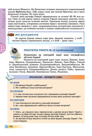 РОЗДІЛ4
ний вулкан Шивелуч. На Японських островах знаходиться широковідомий
вулкан Фудзіяма (мал. 142), сумну славу має вулкан Кракатау, що в групі
Зондських островів. Усі вони діючі.
Сучасні риси рельєфу Євразії сформувалися за останні 20-30 млн ро­
ків. Саме за цей період гірські споруди Євразії внаслідок новітніх текто­
нічних рухів досягли сучасної висоти. Одночасно великі ділянки земної
кори опустилися, утворивши улоговини морів і величезні низовини. Рухи
земної кори тривають і нині, супроводжуючися вулканічною діяльністю і
землетрусами, що особливо активні в поясах кайнозойської складчастості.
І »
За картою будови земної кори (див. форзац) визначте, у якій
частині Євразії переважають молоді, а в якій - давні гори.
Позначення на контурній карті назв географічних
^ об’єктів Євразії
Позначте на контурній карті гори: Альпи, Піренеї, Апен­
ніни, Карпати, Скандинавські, Уральські, Кавказ, Тянь-Шань, Гімалаї
(г. Джомолунгма); рівнини: Східноєвропейська, Західносибірська, Ве­
лика Китайська; низовини: Прикаспійська, Індо-Гангська, Месопотам­
ська; плоскогір’я: Середньосибірське, Декан; нагір’я: Тибет, Іранське;
вулкани: Гекла, Везувій, Ключевська Сопка, Фудзіяма.
ЧИ ЗНАЮ
1. Які рівнини Євразії є найбільшими?
2. Які є найбільші гірські системи материка?
ЧИ РОЗУМІЮ
3. У чому полягає роль внутрішніх сил у формуванні рельєфу Євразії?
4. Завдяки яким процесам сформувалися основні риси сучасного рельєфу?
ЧИ ПОЯСНЮЮ
5. Чим пояснюються контрасти в рельєфі материка?
6. Де і чому сформувалися найбільші гірські системи материка?
ЧИ ВМІЮ
7. Уявіть, що «машина часу» перенесла вас у далеке минуле Землі. Назвіть і
покажіть на фізичній карті основні форми рельєфу Євразії, які б ви побачили
близько 3,5 млрд років тому; 0,5 млрд; 50 млн років тому.
8. За картами атласу визначте спільні за віком форми рельєфу Євразії і Пів­
нічної Америки.
ПРАКТИЧНА РОБОТА № 10 (продовження)
ПРОЧИТАЛИ- ПЕРЕВІРТЕ СЕБЕ!
 
