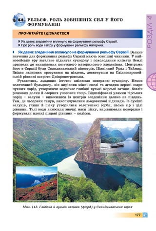§ 4 4 . РЕЛЬЄФ. РОЛЬ ЗО ВН ІШ Н ІХ СИЛ У ЙОГО
Ф О Р М УВ А Н Н І
ПРОЧИТАЙТЕ І ДІЗНАЄТЕСЯ
►Як давнє зледеніння вплинуло на формування рельєфу Євразії.
►Про роль води і вітру у формуванні рельєфу материка.
І Якдавнє зледеніння вплинуло на формування рельєфу Євразії. Велике
значення для формування рельєфу Євразії мають зовнішні чинники. У кай­
нозойську еру загальне підняття суходолу і похолодання клімату Землі
призвели до виникнення потужного материкового зледеніння. Центрами
його в Євразії були Скандинавський півострів, Північний Урал і Таймир.
Звідси льодовик просувався на південь, досягнувши на Східноєвропей­
ській рівнині широти Дніпропетровська.
Рухаючись, льодовик істотно змінював поверхню суходолу. Немов
величезний бульдозер, він вирівняв міцні скелі та згладив верхні шари
пухких порід, утворюючи водночас глибокі вузькі морські затоки, безліч
річкових долин й озерних улоговин тощо. Відшліфовані уламки гірських
порід - валуни - виносилися із центрів зледеніння далеко на південь.
Там, де льодовик танув, накопичувалися льодовикові відклади. Із суміші
валунів, глини й піску утворилися велетенські горби, пасма гір і цілі
рівнини. Талі води виносили значні маси піску, вирівнювали поверхню і
формували плоскі піщані рівнини - полісся.
Мал. 143. Глибока й вузька затока (фіорд) у Скандинавських горах
177 А
ЧГ
РОЗДІЛ4
 