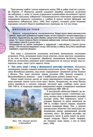 РОЗДІЛ4
Чергування горбів і пасом заввишки понад 100 м добре помітні в рельє­
фі Європи. У Карпатах давній льодовик виробив подекуди величезні
заглиблення, у яких із часом утворилися надзвичайно мальовничі гірські
озера. На гірському узбережжі Скандинавського півострова характерною
спадщиною давнього льодовика є глибокі й вузькі затоки (фіорди), що
прорізають узбережжя (мал. 143). їхні стрімкі, складені дуже міцними
породами скелясті береги підіймаються подекуди на 1,5 км угору.
К р а са , п о д а р о в а н а л ь од о в и к о м . Фіорди відомі своєю мальовничою
красою. Адже скелі здіймаються прямо з води, по них струмують численні водоспади, а
на висоті, віддаляючись від країв обривів, швидкі річки перетинають ліси і льодовикові
озера. Тут також створено безліч оглядових майданчиків, оскільки фіорди дуже попу­
лярні серед туристів з усього світу.
Рекордсменом за своїми розмірами є найдовший і найглибший у Європі Согне-
фіорд - 204 кілометри завдовжки і понад 1300 метрів у глибину. За це його шанобливо
називають «королем фіордів».
Так само з діяльністю льодовика пов’язане виникнення численних
островків. Утім, островами вони стали пізніше, після відступу льодовика.
А до того це були згладжені, оброблені льодовиком величезні валуни.
Нині на затоплених рівнинах вони піднімаються на кілька метрів над по­
верхнею води, іноді густо зарослі лісом.
> Про роль води і вітру у формуванні рельєфу материка. Більшість
низовинних рівнин створені наносами азіатських річок. Серед таких - Ве­
лика Китайська рівнина, над якою «працювали» знамениті річки Хуанхе
і Янцзи. Так само значною мірою річками (Об, Іртиш) створена і
Західносибірська рівнина - одна з найбільших рівнин земної кулі.
Однак водні потоки здатні не лише вирівнювати поверхню. За участю
води виникає також густа сітка ярів і балок. Наприклад, на сході Китаю
річки виробили в пухких породах численні яри, глибина яких сягає
100-150 м. А подекуди завдяки поверхневим водам утворилися каньйони
Н О Т А Т К И Д О Т Е М И
завглибшки 300-400 мі
Мал. 144. «Еолове місто»
в Каппадокії
У внутрішніх областях Євразії, на не­
озорих просторах сухих і спекотних пус­
тель, велику роль у формуванні рельєфу
відіграє вітер. Він переносить пісок і
утворює бархани та дюни заввишки до
150 м, шліфує гірські породи, надаючи
скелям химерних форм. Так, у деяких
центральних областях Азії внаслідок ви­
вітрювання виник дивовижний рельєф
«еолових міст». Це форми рельєфу, що
нагадують міста й дуже схожі на руко­
творні споруди. Проте їхнім творцем,
як підказує сама назва, є все ж вітер
(мал. 144).
178
 