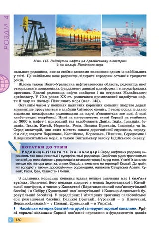 РОЗДІЛ4
Мал. 145. Видобуток нафти на Аравійському півострові
й на шельфі Північного моря
кального родовища, яке за своїми запасами виявилося одним із найбільших
у світі. Це найбільше нове родовище, відкрите впродовж останніх тридцяти
років.
Відома також Волго-Уральська нафтогазоносна область, родовища якої
утворилися в пониженнях фундаменту давньої платформи і в передгірських
прогинах. Значні родовища нафти знайдено і на островах Малайського
архіпелагу. У 70-х роках XX ст. розпочався промисловий видобуток наф­
ти й газу на шельфі Північного моря (мал. 145).
Останнім часом у пошуках паливних корисних копалин людство дедалі
впевненіше просувається в глибини Світового океану. І тепер поряд із давно
відомими шельфовими родовищами на карті з’являються все нові й нові
глибоководні скарбниці. Нині на материковому схилі Євразії на глибинах
до 3000 м нафту і природний газ видобувають Данія, Індія, Ірландія, Іс­
панія, Італія, Китай, Норвегія, Росія, Велика Британія, Індонезія та ін.
Серед акваторій, дно яких містить запаси дорогоцінної сировини, переду­
сім слід згадати Баренцове, Каспійське, Норвезьке, Північне, Середземне і
Південнокитайське моря, а також Бенгальську затоку Індійського океану.
Н О Т А Т К И Д О Т Е М И
Родов и ща-гі ганти та ї хн і вол од ар і. Серед нафтових родовищ ви­
різняють так звані гігантські і супергігантські родовища. Особливо рідко трапляються
останні, до яких відносять родовища із запасами понад 5 млрд тонн. У світі їх загалом
менше ніж півтора десятка, з яких більшість виявлено на території Євразії. До країн,
які володіють такими дорогоцінними родовищами, належать Саудівська Аравія, Ку­
вейт, Росія, Ірак, Казахстан і Китай.
З паливних корисних копалин здавна велике значення має і кам’яне
вугілля. Величезні його поклади відкрито в межах Індостанської і Китай­
ської платформ, а також у Казахстані (Карагандинський кам’яновугільний
басейн) і в Сибіру (Кузнецький кам’яновугільний і Кансько-Ачинський бу-
ровугільний басейни). У передгірних і міжгірних прогинах палеозойської
ери розташовані басейни Великої Британії, Рурський - у Німеччині,
Верхньосілезький - у Польщі, Донецький - в Україні.
І Наскільки материк багатий на рудні та нерудні корисні копалини. Руд­
ні корисні копалини Євразії пов’язані переважно з фундаментом давніх
9 180
 