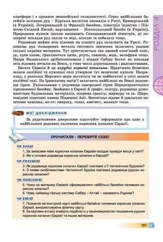 платформ і з проявом мезозойської складчастості. Серед найбільших ба­
сейнів залізних руд - Курська магнітна аномалія в Росії, Криворізький
(в Україні), Лотаринзький (у Франції) басейни, півострів Індостан і Пів-
нічно-Східний Китай; марганцевих - Нікопольський басейн (в Україні).
Природним музеєм інколи називають Скандинавський півострів, де по­
ширені поклади руд заліза та міді, нікелю та кобальту тощо.
Родовища майже всіх відомих на планеті руд залягають на Уралі. Ро­
довища руд кольорових металів світового значення залягають уздовж
східної окраїни материка. Тут простягається так званий олов’яний пояс,
де, крім олова, трапляються цинк, ртуть, свинець, мідь, вольфрам тощо.
Надра Казахського дрібносопковика і півдня Сибіру багаті на поклади
всіх відомих металів на Землі, у тому числі дорогоцінних і радіоактивних.
Багата Євразія й на нерудні корисні копалини. Практично безмежні
запаси калійної та кухонної солі утворили тут величезні куполи. Напри­
клад, у розсолах Мертвого моря містяться чи не найбагатші у світі запаси
калійної солі. На Іранському нагір’ї залягають найбільші на Землі родови­
ща сірки. Унікальними є родовища самородної сірки Передкарпатського
сірконосного басейну. Знайдено в Євразії й графіт, селітру, родовища різно­
манітних будівельних матеріалів, зокрема граніту, мармуру та ін. Широ­
ковідомі коштовні камені Південної Азії. Всесвітньо відоме й уральське ко­
штовне каміння, як-от: смарагд, топаз, аметист, малахіт тощо.
■ ^ 3 ) ІУ1РІ Ф А * е_н ня
За додатковими джерелами підготуйте інформацію про одне з
найбільших родовищ паливних корисних копалин Євразії.
ПРОЧИТАЛИ- ПЕРЕВІРТЕ СЕБЕ!
V
ЧИ ЗНАЮ
1. За запасами яких корисних копалин Євразія посідає провідні місця у світі?
2. Які є основні родовища корисних копалин в Євразії?
ЧИ РОЗУМІЮ
3. Як родовища корисних копалин Євразії пов'язані з її тектонічною будовою?
4. З якими особливостями тектонічної будови пов’язані родовища рудних ко­
рисних копалин?
ЧИ ПОЯСНЮЮ
5. Чому на материку Євразія сформувалися найбільші басейни паливних ко­
рисних копалин?
6. Чому найвищу гірську систему Сибіру - Алтай - називають Рудним?
ЧИ ВМІЮ
7. Позначте на контурній карті найбільші басейни паливних корисних копалин
Євразії, використовуючи фізичну карту.
8. За картами атласу знайдіть подібність у закономірностях поширення рудних
корисних копалин Євразії та інших материків.
181
РОЗДІЛ4
 