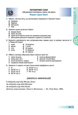 I
ПЕРЕВІРИМО СЕБЕ
підсумковий контроль знань та вмінь
Форма і рухи Землі
1. Оберіть частину світу, що розташована переважно в Західній півкулі:
А Америка
Б Африка
В Австралія
Г Азія
2. Зазначте доказ кулястості Землі:
А форма Землі
Б зміна пір року
В зміна кута падіння сонячних променів упродовж року
Г збільшення дальності видимого горизонту з висотою
3. Визначте відповідність між астрономічними порами року та датами настання їх
в Південній півкулі:
1 зима А 23 вересня
2 весна Б 1 січня
3 літо В 22 грудня
4 осінь Г 21 березня
Д 22 червня
4.Оберіть наслідки обертання Землі навколо своєї осі:
1 зміна пір року 5 куляста форма Землі
2 зміна дня і ночі 6 денний і нічний бриз
3 річна активність тварин 7 сучасні космічні дослідження
4 існування поясів освітленості
5. Зазначте ті широти, на яких Сонце може перебувати в зеніті:
1 0° 5 25°30' пн.ш.
2 50°30' пн.ш. 6 20°30' пн.ш.
3 23°27'пд.ш. 7 90° пн.ш.
4 66°33' пд.ш.
ДЖЕРЕЛА ІНФОРМАЦІЇ
k.wikipedia.org/wiki/ФігураЗемлі
uk.wikipedia.org/wiki/Материк
uk.wikipedia.org/wiki/Океан
Детская энциклопедия. Земля и Вселенная. — М.: Nota Bene, 1994.
19
РОЗДІЛ
 