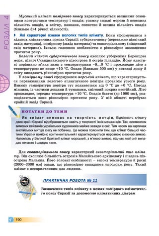 РОЗДІЛ4
Мусонний клімат помірного поясу характеризується великими сезон­
ними контрастами температур і опадів: узимку сильні морози й невелика
кількість опадів, а влітку, навпаки, спекотно й велика кількість опадів
(близько 3/4 річної кількості).
І Які характерні ознаки вологих типів клімату. Вони сформувалися в
кількох кліматичних поясах Євразії: субарктичному (переважно північний
захід материка), помірному (захід материка) та екваторіальному (південний
схід материка). їхньою головною особливістю є рівномірне зволоження
протягом року.
Вологий клімат субарктичного поясу охоплює узбережжя Баренцова
моря, північ Скандинавського півострова й острів Ісландію. Йому власти­
ві порівняно м’яка зима з температурами -8 ...0 °С і прохолодне літо з
температурою не вище +10 °С. Опади (близько 500 мм) у вигляді дощу й
снігу випадають рівномірно протягом року.
У помірному поясі сформувався морський клімат, що характеризуєть­
ся переважанням вологого атлантичного повітря протягом усього року.
Взимку температура повітря тут коливається від 0 °С до +6 °С. Погода
мінлива, із частими дощами й туманами, сніговий покрив нестійкий. Літо
прохолодне, середня температура +10 °С. Опадів багато (до 1000 мм), роз­
поділяються вони рівномірно протягом року. У цій області перебуває
крайній захід Євразії.
Н О Т А Т К И Д О Т Е М И
Як к л і м а т в п л и в а є на т в о р ч і с т ь митців. Відмінність клімату
двох країн Євразії відображається навіть у творчості їхніх мешканців. Так, елементом
зимових пейзажів українських художників майже завжди є сніг. Тим часом на картинах
англійських митців снігу не побачиш. Це можна пояснити тим, що клімат більшої час­
тини України помірно континентальний і характеризується морозною сніжною зимою.
Натомість у Великій Британії клімат морський, з м'якою зимою, під час якої сніг випа­
дає нечасто і швидко тане.
Для екваторіального поясу характерний екваторіальний тип кліма­
ту. Він охоплює більшість островів Малайського архіпелагу і південь пів­
острова Малакка. Його головні особливості - високі температури й рясні
(2000-3000 мм) опади, що рівномірно випадають упродовж року. Такий
клімат є несприятливим для людини.
ПРАКТИЧНА РОБОТА № 11
Визначення типів клімату в межах помірного кліматично­
го поясу Євразії за допомогою кліматичних діаграм
190
 