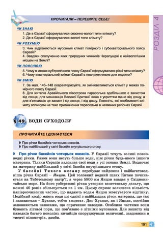 . ПРОЧИТАЛИ- ПЕРЕВІРТЕ СЕБЕ!
ЧИ ЗНАЮ
1. Де в Євразії сформувалися сезонно-вологі типи клімату?
2. Де в Євразії сформувалися вологі типи клімату?
ЧИ РОЗУМІЮ
3. Чим відрізняються мусонний клімат помірного і субекваторіального поясу
Євразії?
4. Завдяки сполученню яких природних чинників Черапунджі є найвологішим
місцем на Землі?
ЧИ п о я с н ю ю
5. Чому в межах субтропічного поясу Євразії сформувалися різні типи клімату?
6. Чому екваторіальний клімат Євразії є несприятливим для людини?
ЧИ ВМІЮ
7. За мал. 146-148 охарактеризуйте, як змінюватиметься клімат у межах по­
мірного поясу Євразії.
8. Для жителів Аравійського півострова парасолька здебільшого є захистом
від сонця, для мешканців Великої Британії вона є укриттям лише від дощу, а
для в’єтнамців це захист і від сонця, і від дощу. Поясніть, які особливості клі­
мату вплинули на таке призначення парасольки в названих регіонах Євразії.
ВОДИ СУХОДОЛУ
ПРОЧИТАЙТЕ ІДІЗНАЄТЕСЯ
►Про річки басейнів чотирьох океанів.
►Про найбільший у світі басейн внутрішнього стоку.
І Про річки басейнів чотирьох океанів. У Євразії течуть великі повно­
водні річки. Разом вони несуть більше води, ніж річки будь-якого іншого
материка. Тільки Євразія надсилає свої води в усі океани Землі. Водночас
на материку найбільший у світі басейн внутрішнього стоку.
У б а с е й н і Т и х о г о о к е а н у перебуває найдовша і найбагатовод-
ніша річка Євразії - Янцзи. Цей головний водний шлях Китаю почина­
ється на Тибетському нагір’ї, а через 5800 км Янцзи впадає у Єхідноки-
тайське море. На його узбережжі річка утворює велетенську дельту, що
кожні 40 років збільшується на 1 км. Цьому сприяє величезна кількість
напіврозчинених часток, що надають водам Янцзи жовтуватого відтінку.
Подібний колір мають води ще однієї з найбільших річок материка, що так
і називається - Хуанхе, тобто «жовта». Дно Хуанхе, як і Янцзи, постійно
заповнюється наносами, що спричиняє паводки. Особливо частими вони
бувають літньої пори, що пов’язано з літніми мусонами. Для захисту від
паводків багато поколінь китайців споруджували величезні, завдовжки в
тисячі кілометрів, дамби.
191
РОЗДІЛ4
 