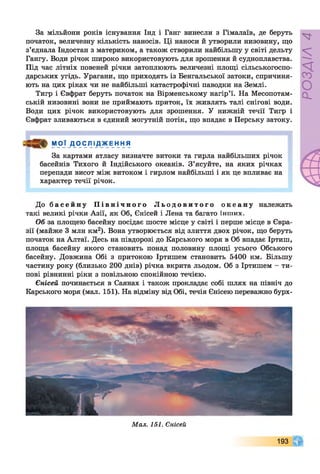 За мільйони років існування Інд і Ганг винесли з Гімалаїв, де беруть
початок, величезну кількість наносів. Ці наноси й утворили низовину, що
з’єднала Індостан з материком, а також створили найбільшу у світі дельту
Гангу. Води річок широко використовують для зрошення й судноплавства.
Під час літніх повеней річки затоплюють величезні площі сільськогоспо­
дарських угідь. Урагани, що приходять із Бенгальської затоки, спричиня­
ють на цих ріках чи не найбільші катастрофічні паводки на Землі.
Тигр і Євфрат беруть початок на Вірменському нагір’ї. На Месопотам­
ській низовині вони не приймають приток, їх живлять талі снігові води.
Води цих річок використовують для зрошення. У нижній течії Тигр і
Євфрат зливаються в єдиний могутній потік, що впадає в Перську затоку.
МО Ї Д ОСЛ ІД _ Ж Е н Н Я
За картами атласу визначте витоки та гирла найбільших річок
басейнів Тихого й Індійського океанів. З’ясуйте, на яких річках
перепади висот між витоком і гирлом найбільші і як це впливає на
характер течії річок.
До б а с е й н у П і в н і ч н о г о Л ь о д о в и т о г о о к е а н у належать
такі великі річки Азії, як Об, Єнісей і Лена та багато інших.
Об за площею басейну посідає шосте місце у світі і перше місце в Євра­
зії (майже 3 млн км2). Вона утворюється від злиття двох річок, що беруть
початок на Алтаї. Десь на півдорозі до Карського моря в Об впадає Іртиш,
площа басейну якого становить понад половину площі усього Обського
басейну. Довжина Обі з притокою Іртишем становить 5400 км. Більшу
частину року (близько 200 днів) річка вкрита льодом. Об з Іртишем - ти­
пові рівнинні ріки з повільною спокійною течією.
Єнісей починається в Саянах і також прокладає собі шлях на північ до
Карського моря (мал. 151). На відміну від Обі, течія Єнісею переважно бурх-
Мал. 151. Єнісей
193
РОЗДІЛ4
 
