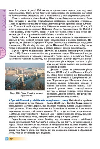 РОЗДІЛ4
лива й стрімка. У руслі Єнісею часто трапляються пороги, що утруднює
судноплавство. Проте річка багата на гідроенергію. Не випадково на Єнісеї
та його притоках збудовано одні з найбільших у світі гідроелектростанцій.
Лена - найдовша річка басейну Північного Льодовитого океану. Вона
бере початок у хребтах Прибайкалля порівняно невеликим струмком.
Проте на тривалому шляху до моря Лаптєвих річка приймає понад 400 при­
ток. У нижній течії відстань між її берегами подекуди досягає ЗО км, а її
дельта перевищує за площею Київську область. Розливаються Об, Єнісей і
Лена навесні, коли тануть сніги. У цей час рівень води в них може під­
нятися до 12 м, а у нижній течії Єнісею - навіть до 18 м.
До б а с е й н у А т л а н т и ч н о г о о к е а н у належать переважно євро­
пейські річки, водний режим яких неоднаковий у різних регіонах. На­
приклад, на рівнинах Середньої Європи багато річок повноводні впродовж
усього року. На відміну від них, річки Південної Європи мають бурхливу
течію в холодний період року, а влітку деінде і зовсім пересихають.
Дунай - друга за довжиною (2850 км) та площею басейну річка Європи
(мал. 152). Вона починає свій шлях у невисоких горах Німеччини і впадає
трьома головними рукавами (гирлами) у Чорне море. У верхів’ях Дунай
має типово гірський характер, він повноводний і влітку. Проте ліві й пра­
ві притоки ріки беруть початок у різ­
них кліматичних поясах, що ускладнює
її водний режим.
Дніпро - третя за довжиною річка
Європи (2201 км) і найбільша в Украї­
ні. Вона бере початок на Валдайській
височині та впадає у Дніпровський ли­
ман Чорного моря. Живиться річка пе­
реважно талими сніговими водами, з
якими пов’язана весняна повінь. Най­
нижчий рівень води спостерігається
влітку, а також узимку, коли морози
сковують Дніпро кригою. На річці спо­
руджено багато водосховищ.
І Про найбільший у світі басейн внутрішнього стоку. Цей басейн приймає
води найбільшої річкиЄвропи - Волги (3530 км). Басейн Волги нагадує
розгалужене могутнєдерево, що охоплює третину площі Східноєвропей­
ської рівнини. Річка бере початок на Валдайській височині й живиться
переважно талими сніговими водами. Її стік регулюють водосховища.
Найбільші притоки Волги - Кама й Ока - щедро живлять річку, що, впа­
даючи в Каспійське море, утворює найбільшу в Європі дельту.
Серед інших значних річок басейну внутрішнього стоку - найбільші
річки Центральної Азії Амудар’я і Сирдар’я, що беруть початок високо в
горах. Річки живляться сніговими й льодовиковими талими водами. На
рівнинах їхні води розбирають на зрошення. З господарською метою витра­
чають так багато води, що річки, які ще донедавна впадали в Аральське
море, уже не досягають цієї водойми.
194
Мал. 152. Річка Дунай у межах
Будапешта
 