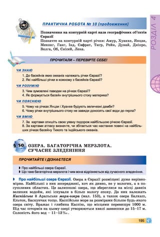 .V
ПРАКТИЧНА РОБОТА № 10 (продовження)
Позначення на контурній карті назв географічних об’єктів
Євразії
Позначте на контурній карті річки: Амур, Хуанхе, Янцзи,
Меконг, Ганг, Інд, Євфрат, Тигр, Рейн, Дунай, Дніпро,
Волга, Об, Єнісей, Лена.
ПРОЧИТАЛИ - ПЕРЕВІРТЕ СЕБЕ!
ЧИ ЗНАЮ
1. До басейнів яких океанів належать річки Євразії?
2. Які найбільші річки в кожному з басейнів Євразії?
ЧИ РОЗУМІЮ
3. Чим зумовлені паводки на річках Євразії?
4. Як формується басейн внутрішнього стоку материка?
ЧИ ПОЯСНЮЮ
5. Чому на річках Янцзи і Хуанхе будують величезні дамби?
6. Чому річки внутрішнього стоку не завжди доносять свої води до гирла?
ЧИ ВМІЮ
7. За картами опишіть свою уявну подорож найбільшою річкою Євразії.
8. За картами атласу визначте, чи збігається час настання повені на найбіль­
ших річках басейну Тихого та Індійського океанів.
1 ) 5 0 1 ОЗЕРА. Б А ГА Т О Р ІЧ Н А М ЕРЗЛ О ТА.
С УЧ АС Н Е ЗЛЕДЕН ІН Н Я
ПРОЧИТАЙТЕ І ДІЗНАЄТЕСЯ
Ь Про найбільші озера Євразії.
І Що таке багаторічна мерзлота і чим вона відрізняється від сучасного зледеніння.
І Про найбільші озера Євразії. Озера в Євразії розміщені дуже нерівно­
мірно. Найбільші з них зосереджені, хоч як дивно, не у вологих, а в по­
сушливих областях. Це залишкові озера, що збереглися на місці давніх
великих водойм, які існували в більш вологу епоху. До них належать
Каспійське й Аральське моря-озера (мал. 153), а також озера Балхаш,
Ельтон, Баскунчак тощо. Каспійське море за розмірами більше будь-якого
озера світу. Вражає і глибина Каспію, що місцями перевищує 1000 м.
Під час штормів на цьому озері утворюються хвилі заввишки до 15-17 м.
Солоність його вод - 11-13%о.
195
РОЗДІЛ4
 
