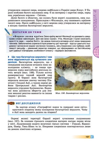 утворилися лиманні озера, зокрема найбільше в Україні озеро Ялпуг. У Єв­
разії особливо багато заплавних озер. Є на материку і карстові озера, серед
них українська перлина - Світязь.
Дуже багато в областях, що колись були вкриті льодовиком, озер льо­
довикового походження. Прикладом є Фінляндія, яку називають країною
тисячі озер. Проте найбільша у світі мережа озер утворилася на материку
в місцях танення багаторічної мерзлоти.
^ Н О Т А Т К И Д О Т Е М И
« В о д н а » н аз в а країни. Свою країну жителі Фінляндії не називають швед­
ським словом «Фінляндія». Для них вона «суомі». Утім, Фінляндія і Суомі означають
одне й те саме - «країна боліт». Це можна пояснити впливом цілої низки природних
чинників. Заболоченню сприяла історія розвитку цієї території - відступ давнього льо­
довика і заповнення водою численних понижень, між утвореними ним горбами; особ­
ливості рельєфу - рівнинний характер поверхні, що сформувався на Балтійському
щиті давньої платформи; особливості клімату - надмірне зволоження.
І Що таке багаторічна мерзлота і чим
вона відрізняється від сучасного зле­
деніння. Багаторічна мерзлота, що є
своєрідним наслідком останніх епох по­
холодання клімату, - це товща про­
мерзлих порід завглибшки декілька со­
тень метрів (мал. 156). Тільки влітку
розмерзається тонкий верхній шар
ґрунту. В Євразії зона багаторічної
мерзлоти охоплює значну частину Пів­
нічної і Східної Азії, а також окремі ра­
йони Центральної Азії. Багаторічна
мерзлота утруднює будівництво. Водно­
час вона допомогла зберегти для вче­
них викопні рештки мамонтів та інших
тварин і рослин.
Мал. 156. Багаторічна мерзлота
МОЇ ДОСЛІДЖЕННЯ
За картою атласу «Географічні пояси та природні зони світу»
простежте південну межу поширення багаторічної мерзлоти. Чому
в Азії вона заходить далеко на південь?
Окремі великі території Євразії вкриті сучасними льодовиками
(мал. 157). За площею гірського зледеніння материк посідає перше місце
у світі. Льодовиками вкрито величезні гірські системи - Гімалаї, Карако­
рум, Памір, Тянь-Шань та ін. Покривне зледеніння спостерігається лише
на деяких північних островах.
197
РОЗДІЛ4
 