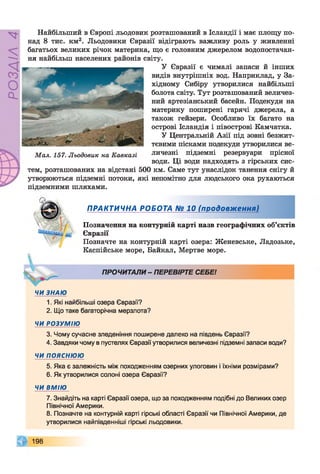 РОЗДІЛ4
Найбільший в Європі льодовик розташований в Ісландії і має площу по­
над 8 тис. км2. Льодовики Євразії відіграють важливу роль у живленні
багатьох великих річок материка, що є головним джерелом водопостачан­
ня найбільш населених районів світу.
У Євразії є чималі запаси й інших
видів внутрішніх вод. Наприклад, у За­
хідному Сибіру утворилися найбільші
болота світу. Тут розташований величез­
ний артезіанський басейн. Подекуди на
материку поширені гарячі джерела, а
також гейзери. Особливо їх багато на
острові Ісландія і півострові Камчатка.
У Центральній Азії під зовні безжит­
тєвими пісками подекуди утворилися ве­
личезні підземні резервуари прісної
води. Ці води надходять з гірських сис­
тем, розташованих на відстані 500 км. Саме тут унаслідок танення снігу й
утворюються підземні потоки, які непомітно для людського ока рухаються
підземними шляхами.
ПРАКТИЧНА РОБОТА № 10 (продовження)
Позначення на контурній карті назв географічних об’єктів
Євразії
Позначте на контурній карті озера: Женевське, Ладозьке,
Каспійське море, Байкал, Мертве море.
ПРОЧИТАЛИ- ПЕРЕВІРТЕ СЕБЕ!
ЧИ ЗНАЮ
1. Які найбільші озера Євразії?
2. Що таке багаторічна мерзлота?
ЧИ РОЗУМ ІЮ
3. Чому сучасне зледеніння поширене далеко на південь Євразії?
4. Завдяки чому в пустелях Євразії утворилися величезні підземні запаси води?
ЧИ п о я с н ю ю
5. Яка є залежність між походженням озерних улоговин і їхніми розмірами?
6. Як утворилися солоні озера Євразії?
ЧИ ВМІЮ
7. Знайдіть на карті Євразії озера, що за походженням подібні до Великих озер
Північної Америки.
8. Позначте на контурній карті гірські області Євразії чи Північної Америки, де
утворилися найпівденніші гірські льодовики.
198
Мал. 157. Льодовик на Кавказі
 