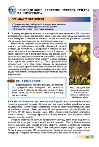 t
ili, ПРИРОДНІ ЗОНИ: АРКТИЧНІ ПУСТЕЛІ, ТУНДРА
^ ТА ЛІСОТУНДРА
ПРОЧИТАЙТЕ ІДІЗНАЄТЕСЯ
І У якому напрямку змінюються природні зони материка.
І Наскільки безжиттєві арктичні пустелі Євразії.
> Хто населяє тундру і лісотундру материка.
І У якому напрямку змінюються природні зони материка. На території
Євразії представлені всі природні зони Північної півкулі. А значна протяж­
ність материка з півночі на південь і наявність великих рівнинних просто­
рів сприяли формуванню тут широтної зональності.
Найчіткіше широтне простягання зон спостеріга­
ється у внутрішньоматериковій рівнинній частині
Євразії, де поступово, у напрямку з півночі на пів­
день, змінюється співвідношення тепла й вологи, а
отже, змінюються і природні зони. На заході мате­
рика на формування природних зон найбільше впли­
ває близькість Атлантичного океану, вологе повітря
якого проникає далеко на схід. Тому природні зони
змінюються тут з північного заходу на південний
схід. У східній притихоокеанській частині Євразії, де
переважає мусонна циркуляція повітряних мас, при­
родні зони мають меридіональне простягання вздовж
узбережжя.
МОЇ ДО іСЛ ІДЖ Е_ННЯ
Користуючись картою форзаца, перелічіть
усі природні зони материка, які змінюють
одна одну з півночі на південь. Визначте при­
родні зони, що охоплюють найбільшу площу
на материку.
І Наскільки безжиттєві арктичні пустелі Євразії. Зона арктичних пустель
охоплює арктичні острови, більша частина яких майже повністю вкрита
льодовиками. Через суворі кліматичні умови та багаторічну мерзлоту ґрун­
ти слабко розвинені. Тому рослинний світ арктичних пустель бідний: на­
лічують 40-50 видів рослин (мал. 158). Характерні тварини природної
зони - песець і господар Арктики - білий ведмідь. Тут водяться також
тюлені, морські зайці.
Тварини Півночі не бояться арктичного холоду, адже вони надійно за­
хищені від надмірно охолодженої земної поверхні. Так, у білого ведмедя
навіть підошви лап укриті густою шерстю. Інший мешканець високих
широт - вівцебик (мал. 159) - має найдовше серед звірів хутро, що на
боках і череві досягає 90 см завдовжки. Завдяки такому теплозахисному
«матрацу» тварина спокійно може тривалий час лежати на снігу.
Мал. 158. Гравілат
гірський насолоджу­
ється скупим
теплом короткого
північного літа
199
РОЗДІЛ4
 