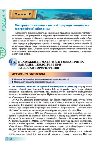 ZlVEOd
Материки та океани - великі природні комплекси
географічної оболонки
Материки та океани належать до найбільших природних комплексів географіч­
ної оболонки, що утворилися в результаті тривалої геологічної історії. Маючи свої
неповторні природні особливості, материки та океани тісно взаємодіють між собою
і розвиваються за певними закономірностями. Географічні закономірності виявля­
ються передусім у формуванні й розвитку рельєфу і клімату материків та океанів. Ці
великі природні комплекси поділяються на менші зональні комплекси - географічні
пояси і природні зони. Останнім часом на формування і розвиток компонентів при­
роди материків та океанів дуже впливає людина, яку іноді порівнюють із могутньою
геологічною силою.
5§ 5 І, П О ХО Д Ж Е Н Н Я М АТЕРИ К ІВ І О К Е А Н ІЧ Н И Х
'ЗГ ЗА П А Д И Н . ГЕОЛОГІЧНІ ЕРИ
Т А Е П О ХИ ГОРОТВОРЕННЯ
ПРОЧИТАЙТЕ І ДІЗНАЄТЕСЯ
І Як виникли океанічні западини й великі ділянки суходолу.
І Про геологічні ери та епохи горотворення.
І Як виникли океанічні западини й великі ділянки суходолу. Формування
поверхні Землі розпочалося близько 4,8 млрд років тому. Існує кілька
наукових припущень (гіпотез), які намагаються пояснити походження
материків та океанічних западин. Проте це питання залишається до кінця
не з’ясованим і дотепер.
До XX ст. існувало припущення, що Земля упродовж усієї історії свого
розвитку не зазнавала істотних змін, а на її поверхні завжди існувало шість
материків. Це наукове припущення увійшло в науку під назвою «теорія фік-
сизму», що в перекладі з французької означає «закріплений». Прихильники
цієї теорії визнавали лише вертикальні рухи окремих ділянок Землі.
На самому початку XX ст. з’являється гіпотеза про постійне перемі­
щення материків та океанів, що увійшла в науку під назвою теорія «мо-
білізму» (з латинської означає «рухомий»). Одним з її прихильників був
А. Вегенер, який у 1912 р. обґрунтував свою гіпотезу дрейфу материків,
згідно з якою гранітні плити материків ніби плавають на базальтовій
в’язкій масі. Пізніше виникла так звана теорія руху літосферних плит,
про яку ви вже дізналися на уроках географії в 6-му класі.
Прихильники останніх двох теорій вважають, що кілька сот мільйонів
років тому на Землі існував єдиний масив суходолу - материк Пангея,
20
 