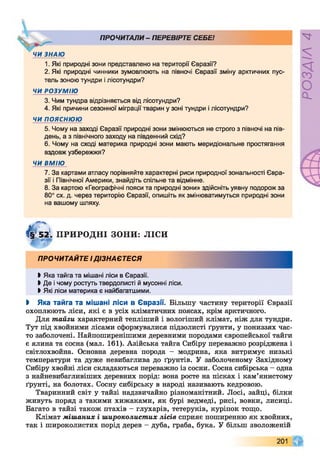 ПРОЧИТАЛИ- ПЕРЕВІРТЕ СЕБЕ!
ЧИ ЗНАЮ
1. Які природні зони представлено на території Євразії?
2. Які природні чинники зумовлюють на півночі Євразії зміну арктичних пус­
тель зоною тундри і лісотундри?
ЧИ РОЗУМІЮ
3. Чим тундра відрізняється від лісотундри?
4. Які причини сезонної міграції тварин у зоні тундри і лісотундри?
ЧИ пояснюю
5. Чому на заході Євразії природні зони змінюються не строго з півночі на пів­
день, а з північного заходу на південний схід?
6. Чому на сході материка природні зони мають меридіональне простягання
вздовж узбережжя?
ЧИ ВМІЮ
7. За картами атласу порівняйте характерні риси природної зональності Євра­
зії і Північної Америки, знайдіть спільне та відмінне.
8. За картою «Географічні пояси та природні зони» здійсніть уявну подорож за
80° сх. д. через територію Євразії, опишіть як змінюватимуться природні зони
на вашому шляху.
Ф 'И І ПРИРОДНІ ЗОНИ: ЛІСИ
ПРОЧИТАЙТЕ ІДІЗНАЄТЕСЯ
Ь Яка тайга та мішані ліси в Євразії.
І Де і чому ростуть твердолисті й мусонні ліси.
> Які ліси материка є найбагатшими.
І Яка тайга та мішані ліси в Євразії. Більшу частину території Євразії
охоплюють ліси, які є в усіх кліматичних поясах, крім арктичного.
Для тайги характерний тепліший і вологіший клімат, ніж для тундри.
Тут під хвойними лісами сформувалися підзолисті ґрунти, у пониззях час­
то заболочені. Найпоширенішими деревними породами європейської тайги
є ялина та сосна (мал. 161). Азійська тайга Сибіру переважно розріджена і
світлохвойна. Основна деревна порода - модрина, яка витримує низькі
температури та дуже невибаглива до ґрунтів. У заболоченому Західному
Сибіру хвойні ліси складаються переважно із сосни. Сосна сибірська - одна
з найневибагливіших деревних порід: вона росте на пісках і кам’янистому
ґрунті, на болотах. Сосну сибірську в народі називають кедровою.
Тваринний світ у тайзі надзвичайно різноманітний. Лосі, зайці, білки
живуть поряд з такими хижаками, як бурі ведмеді, рисі, вовки, лисиці.
Багато в тайзі також птахів - глухарів, тетеруків, куріпок тощо.
Клімат мішаних і широколистих лісів сприяє поширенню як хвойних,
так і широколистих порід дерев - дуба, граба, бука. У більш зволоженій
201
РОЗДІЛ4
 