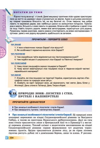 ZlVEOd
'ч Ч .

Н О Т А Т К И Д О Т Е М И
П р и с т о с у в а н ц і гілей. Деякі мешканці тропічних лісів чудово пристосува­
лися до життя на деревах і рідко спускаються на землю. Адже в щільному рослинно­
му покриві прихована більшість їжі, на яку багатий ліс. Отож тварина, яка добре
лазить по верхівках дерев, має найбільші шанси не залишитися голодною. Прикла­
дом є мавпи, більшість з яких лазить по деревах, бігаючи або стрибаючи з однієї гілки
на іншу. Навіть існують дороги, якими мов автострадами, користується ціла родина.
Рухаючись такими дорогами, мавпи уважно спостерігають за всіма несподіванками. У
сутінках деякі з них дорогу відчувають здебільшого за запахом.
ПРОЧИТАЛИ- ПЕРЕВІРТЕ СЕБЕ!
ЧИ ЗНАЮ
1. У яких кліматичних поясах Євразії ліси відсутні?
2. Які особливості перемінно-вологих лісів Євразії?
ЧИ РОЗУМІЮ
3. Чим євразійська тайга відрізняється від північноамериканської?
4. Чим подібні мішані й широколисті ліси Євразії та Північної Америки?
ЧИ ПОЯСНЮЮ
5. Чому лісові ландшафти значно поширені в Євразії?
6. Чому вологі екваторіальні ліси поширені лише в південно-східній частині
євразійського материка?
ЧИ ВМІЮ
7. З’ясуйте, які ліси поширені на території України, користуючись картою «Гео­
графічні пояси та природні зони світу».
8. Знайдіть на карті природні зони, де відзначають такі свята: День Білки у
Фінляндії, День слона в Таїланді, День Тигра в Кореї.
§ 5 3 . ПРИРОДНІ ЗОНИ: ЛІСОСТЕП І СТЕП,
* П УС ТЕЛ І І Н А П ІВ П У С Т Е Л І
ПРОЧИТАЙТЕ ІДІЗНАЄТЕСЯ
І Про зональні особливості лісостепів і степів Євразії.
І Про своєрідність пустель і напівпустель Євразії.
І Про зональні особливості лісостепів істепів Євразії. Ці природні зони
поширені переважно на півдні Східноєвропейської рівнини та Західного
Сибіру, а також на просторах Казахського дрібносопковика. Далі на схід
зона степів трапляється лише в Центральній Азії та в Приамур’ї у вигля­
ді окремих ділянок. Теплий клімат з недостатнім зволоженням на півдні
Східноєвропейської рівнини сприяє формуванню тут родючих чорно­
земних ґрунтів. Зрідка трапляються ділянки лісу, де на сірих лісових
ґрунтах ростуть дубові гаї з домішками берези, липи та клена. У рослин-
204
 
