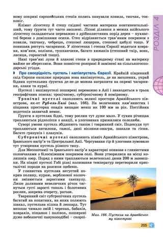 ному покриві європейських степів колись панували ковила, типчак, тон­
коніг.
Клімат лісостепу й степу східної частини материка континентальні-
ший, тому ґрунти тут часто засолені. Лісові ділянки в межах азійського
лісостепу складаються переважно з дрібнолистяних порід дерев - пухнас­
тої берези з домішками осики. Степ відрізняється трав’яним покривом з
ковили, типчаку, чебрецю, степової люцерни, степової цибулі тощо. У
пониззях ростуть чагарники. У лісостепах і степах Євразії водяться ховра­
хи, хом’яки, полівки, тушканчики, багато хижаків (степовий тхір, вовк,
лисиця, горностай тощо).
Нині трав’яні луки й злакові степи в природному стані на материку
майже не збереглися. Вони повністю розорані й замінені на сільськогоспо­
дарські угіддя.
І Про своєрідність пустель і напівпустель Євразії. Крайній південний
схід Європи охоплює природна зона напівпустель, де на засолених, украй
бідних пустельних ґрунтах де-не-де можна натрапити на окремі чагарни­
ки, злаки та кураї.
Пустелі і напівпустелі поширені переважно в Азії і знаходяться в трьох
географічних поясах: тропічному, субтропічному й помірному.
Т р о п і ч н і п у с т е л і охоплюють великі простори Аравійського пів­
острова, як-от Руб-ель-Халі (мал. 166). На величезних кам’янистих і
піщаних просторах опадів випадає менш як 100 мм за рік. Постійних
водотоків зазвичай немає.
Ґрунти в пустелях бідні, тому рослин тут дуже мало. У сухих річищах
трапляються рідколісся з акації, в улоговинах прижилися солелюби.
Суворі умови пустель збіднюють також і тваринний світ. Подекуди тут
трапляються антилопи, газелі, дикі віслюки-онагри, шакали та гієни.
Багато гризунів і плазунів.
С у б т р о п і ч н і п у с т е л і охоплюють північ Аравійського півострова,
Іранського нагір’я та Центральної Азії. Чергування гір й улоговин зумовило
тут утворення пустель різного типу.
Для Месопотамії та Іранського нагір’я характерні пониззя з глинистими
солончаками з білосніжним покривом солі. Вони утворилися на місці ко­
лишніх озер. Поряд з ними трапляються велетенські дюни 200 м заввиш­
ки. На півдні пустелі Гобі різкі коливання температур перетворили крис­
талічні породи на розсипи щебеню.
У глинистих пустелях негустий по­
крив полину, кураю, верблюжої колюч­
ки змінюється заростями саксаулу.
Лише долинами невеличких річок тяг­
нуться густі зарості тополь і болотяних
рослин, зокрема очерету, рогози.
Тваринний світ субтропічних пустель
багатий на копитних, на яких полюють
шакал, пустельна кішка й леопард. Тут
мешкає чимало змій і черепах, бабаків,
ховрахів, піщанок і полівок, поширені „ .
г ’ * . Мал. 166. Пустеля на Аравійсько-
дуже небезпечні павукоподібні - скорпі- му півострові
О
о .
00
205
 