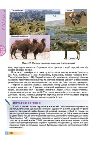 РОЗДІЛ4
Такла-Макан
Двогорбі верблюди
Сайгак
Мал. 167. Пустелі помірного поясу та їхні мешканці
они, каракурти, фаланги. Справжнє лихо пустель - зграї саранчі, яка під
корінь знищує посіви.
П у с т е л і п о м і р н о г о п о я с у охоплюють значну частину Централь­
ної Азії. Найбільші з них Каракуми, Кизилкум, більша частина Гобі,
Такла-Макан (мал. 167). Укриті пісками або камінням, ці неозорі рівнини
зазнають тропічної спеки влітку та значних морозів узимку. Улоговинний
рельєф сприяє застою холодного повітря, через що ґрунт значно промерзає.
Тварини й рослини пустель помірного поясу добре пристосувалися до
суворих умов життя. З рослин поширені верблюжа колючка, саксаули,
кураї. Тваринний світ - царство плазунів (варан, агама, круглоголівка,
а також ефа, гюрза та інші змії). Тут також мешкає багато копитних, як-от:
джейран, кулан, сайгак і двогорбий верблюд, вовна якого захищає тварину
від спеки та морозу. Багато також шакалів і гієн.
Н О Т А Т К И Д О Т Е М И
Гобі - н а й б і л ь ш а п ус т е л я Євразі ї. Свою назву вона отримала від
монгольського слова, що означає «пустеля». Однак і тут є життя. Зокрема тут росте
саксаул - витривалий, майже безлистий деревний чагарник, стійкий до посухи, що
росте в пустелі розкиданими групами. Саксаул виростає до 2-4 м заввишки і може
існувати навіть там, де ґрунт піщаний та нестійкий, запобігаючи його подальшій ерозії.
Піщані райони Гобі - середовище проживання вухатого їжака й невеликих гризунів,
таких як пустельний хом’як. У Гобі трапляються також кілька видів великих ссавців.
Останні дикі двогорбі верблюди блукають пустелею; усе ще живуть у пустелі дикі осли
й маленькі стада монгольських газелей. Тут мешкає і єдиний у світі пустельний гобій-
ський ведмідь.
206
 