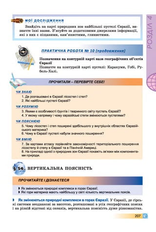 “ Р і _Д_0С л ІД_ж Е НН я
Знайдіть на карті природних зон найбільші пустелі Євразії, ви­
значте їхні назви. З’ясуйте за додатковими джерелами інформації,
які з них е піщаними, кам’янистими, глинистими.
ПРАКТИЧНА РОБОТА № 10 (продовження)
Позначення на контурній карті назв географічних об’єктів
Євразії
Позначте на контурній карті пустелі: Каракуми, Гобі, Ру-
бель-Халі.
ПРОЧИТАЛИ - ПЕРЕВІРТЕ СЕБЕ!
ЧИ ЗНАЮ
1. Де розташовані в Євразії лісостеп і степ?
2. Які найбільші пустелі Євразії?
ЧИ РОЗУМІЮ
3. Якими є особливості ґрунтів і тваринного світу пустель Євразії?
4. У якому напрямку і чому євразійські степи змінюються пустелями?
ЧИ ПОЯСНЮЮ
5. Чому лісостеп і степ поширені здебільшого у внутрішніх областях Євразій­
ського материка?
6. Чому в Євразії пустелі набули значного поширення?
ЧИ ВМІЮ
7. За картами атласу порівняйте закономірності територіального поширення
лісостепу й степу в Євразії та в Північній Америці.
8. На прикладі однієї з природних зон Євразії покажіть зв'язки між компонента­
ми природи.
В ЕР ТИ К А Л Ь Н А ПОЯСНІСТЬ
ПРОЧИТАЙТЕ І ДІЗНАЄТЕСЯ
І Як змінюються природні комплекси в горах Євразії.
І Які гори материка мають найбільшу у світі кількість вертикальних поясів.
І Як змінюються природні комплекси в горах Євразії. У Євразії, де гірсь­
кі системи неоднакові за висотою, розташовані в усіх географічних поясах
і на різній відстані від океанів, вертикальна поясність дуже різноманітна.
207
РОЗДІЛ4
 