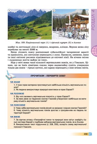 Мал. 169. Національний парк (1) і гірський курорт (2) в Альпах
хвойні та листопадні ліси зі смереки, модрини, ялівцю. Верхня межа лісу
перебуває на висоті 3500 м.
Вище лісового поясу розташовані субальпійські чагарникові зарості
та криволісся, які поступово переходять у луки. Примули, анемони, маки
та інші квіткові рослини піднімаються до снігової лінії. На вічних снігах
і льодовиках життя майже не існує.
Ніде у світі немає такої кількості вертикальних поясів, як у Гімалаях. Ці­
каво, що на їхніх північних схилах через надзвичайну сухість утворилося
тільки два пояси - гірські пустелі, які одразу переходять у пояс вічних снігів.
ПРОЧИТАЛИ- ПЕРЕВІРТЕ СЕБЕ!
ЧИ ЗНАЮ
1. У яких горах материка простежується найбільша кількість вертикальних по­
ясів?
2. Як людина використовує природні комплекси в горах Євразії?
ЧИ РОЗУМІЮ
3. Від чого залежить вертикальна поясність у горах Євразії?
4. За яких умов на південних схилах Гімалаїв утворилася найбільша на мате­
рику кількість вертикальних поясів?
ЧИ ПОЯСНЮЮ
5. Чому набір вертикальних поясів різний на західних і східних схилах Гімалаїв?
6. Чому кількість вертикальних поясів зростає з просуванням на південь по
території Євразії?
ЧИ ВМІЮ
7. За картою атласу «Географічні пояси та природні зони світу» знайдіть гір­
ські системи Євразії з подібним набором вертикальних поясів, як в Альпах.
8. Використавши текст підручника (с. 208, 209), складіть схему вертикальної
поясності Гімалаїв.
209
РОЗДІЛ4
 
