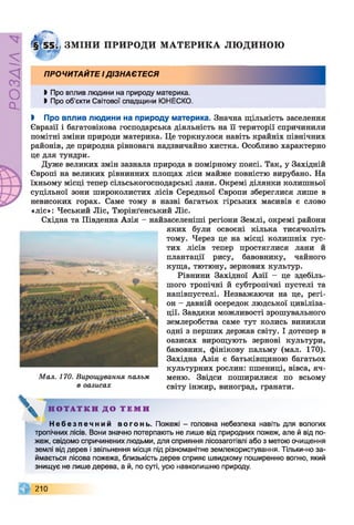 ZlVEOd
ЗМ ІН И ПРИРОДИ М А ТЕ Р И К А ЛЮ ДИНОЮ
ПРОЧИТАЙТЕ ІДІЗНАЄТЕСЯ
І Про вплив людини на природу материка.
І Про об’єкти Світової спадщини ЮНЕСКО.
І Про вплив людини на природу материка. Значна щільність заселення
Євразії і багатовікова господарська діяльність на її території спричинили
помітні зміни природи материка. Це торкнулося навіть крайніх північних
районів, де природна рівновага надзвичайно хистка. Особливо характерно
це для тундри.
Дуже великих змін зазнала природа в помірному поясі. Так, у Західній
Європі на великих рівнинних площах ліси майже повністю вирубано. На
їхньому місці тепер сільськогосподарські лани. Окремі ділянки колишньої
суцільної зони широколистих лісів Середньої Європи збереглися лише в
невисоких горах. Саме тому в назві багатьох гірських масивів є слово
«ліс»: Чеський Ліс, Тюрінґенський Ліс.
Східна та Південна Азія - найзаселеніші регіони Землі, окремі райони
яких були освоєні кілька тисячоліть
тому. Через це на місці колишніх гус­
тих лісів тепер простяглися лани й
плантації рису, бавовнику, чайного
куща, тютюну, зернових культур.
Рівнини Західної Азії - це здебіль­
шого тропічні й субтропічні пустелі та
напівпустелі. Незважаючи на це, регі­
он - давній осередок людської цивіліза­
ції. Завдяки можливості зрошувального
землеробства саме тут колись виникли
одні з перших держав світу. І дотепер в
оазисах вирощують зернові культури,
бавовник, фінікову пальму (мал. 170).
Західна Азія є батьківщиною багатьох
культурних рослин: пшениці, вівса, яч­
меню. Звідси поширилися по всьому
світу інжир, виноград, гранати.
Мал. 170. Вирощування пальм
в оазисах
V ...Н О Т А Т К И Д О Т Е М И
Н е б е з п е ч н и й в о г о н ь . Пожежі - головна небезпека навіть для вологих
тропічних лісів. Вони значно потерпають не лише від природних пожеж, але й від по­
жеж, свідомо спричинених людьми, для сприяння лісозаготівлі або з метою очищення
землі від дерев і звільнення місця під різноманітне землекористування. Тільки-но за­
ймається лісова пожежа, близькість дерев сприяє швидкому поширенню вогню, який
знищує не лише дерева, а й, по суті, усю навколишню природу.
210
 