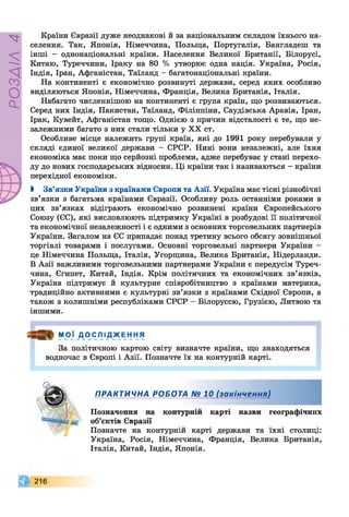 РОЗДІЛ4
Країни Євразії дуже неоднакові й за національним складом їхнього на­
селення. Так, Японія, Німеччина, Польща, Португалія, Бангладеш та
інші - однонаціональні країни. Населення Великої Британії, Білорусі,
Китаю, Туреччини, Іраку на 80 % утворює одна нація. Україна, Росія,
Індія, Іран, Афганістан, Таїланд - багатонаціональні країни.
На континенті є економічно розвинуті держави, серед яких особливо
виділяються Японія, Німеччина, Франція, Велика Британія, Італія.
Набагато численнішою на континенті є група країн, що розвиваються.
Серед них Індія, Пакистан, Таїланд, Філіппіни, Саудівська Аравія, Іран,
Ірак, Кувейт, Афганістан тощо. Однією з причин відсталості є те, що не­
залежними багато з них стали тільки у XX ст.
Особливе місце належить групі країн, які до 1991 року перебували у
складі єдиної великої держави - СРСР. Нині вони незалежні, але їхня
економіка має поки що серйозні проблеми, адже перебуває у стані перехо­
ду до нових господарських відносин. Ці країни так і називаються - країни
перехідної економіки.
І Зв’язки України з країнами Європи та Азії. Україна має тісні різнобічні
зв’язки з багатьма країнами Євразії. Особливу роль останніми роками в
цих зв’язках відіграють економічно розвинені країни Європейського
Союзу (ЄС), які висловлюють підтримку Україні в розбудові її політичної
та економічної незалежності і є одними з основних торговельних партнерів
України. Загалом на ЄС припадає понад третину всього обсягу зовнішньої
торгівлі товарами і послугами. Основні торговельні партнери України -
це Німеччина Польща, Італія, Угорщина, Велика Британія, Нідерланди.
В Азії важливими торговельними партнерами України є передусім Туреч­
чина, Єгипет, Китай, Індія. Крім політичних та економічних зв’язків,
Україна підтримує й культурне співробітництво з країнами материка,
традиційно активними є культурні зв’язки з країнами Східної Європи, а
також з колишніми республіками СРСР - Білоруссю, Грузією, Литвою та
іншими.
= » МОЇ ДО'С Л ІД_ж ЕН НЯ
За політичною картою світу визначте країни, що знаходяться
водночас в Європі і Азії. Позначте їх на контурній карті.
ПРАКТИЧНА РОБОТА № 10 (закінчення)
Позначення на контурній карті назви географічних
об’єктів Євразії
Позначте на контурній карті держави та їхні столиці:
Україна, Росія, Німеччина, Франція, Велика Британія,
Італія, Китай, Індія, Японія.
2 1 6
Щ 4
 
