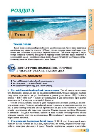РОЗДІЛ 5
Тихий океан
Тихий океан не омиває берегів Європи, у якій ми живемо. Проте саме європейці
дали йому таку назву. Це сталося 1520 року під час першого навколосвітнього пла­
вання, яке очолював португалець Фернан Магеллан. Обігнувши першим з євро­
пейців Південну Америку, він здійснив перехід через величезні водні простори й
переконався, що це - невідомий новий океан. Позаяк погода під час плавання спри­
яла мандрівникам, Магеллан назвав океан Тихим.
Г§Т57І ГЕОГРАФ ІЧНЕ П О Л О Ж ЕН Н Я. ОСТРОВИ
В Т И Х О М У О К ЕА Н І. РЕЛЬЄФ Д Н А
ПРОЧИТАЙТЕ І ДІЗНАЄТЕСЯ
►Про найбільший і найглибший океан планети.
Ь Хто відкривав і освоював Тихий океан.
І Які особливості рельєфу дна Тихого океану.
І Про найбільший і найглибший океан планети. Тихий океан ще назива­
ють Великим, оскільки він на планеті найбільший. Океан охоплює майже
таку саму територію, як усі інші океани, разом узяті (мал. 177). На його
площі - 178,7 млн км2 - вільно розмістилися б усі материки і при цьому
залишилося б місце ще для однієї Африки.
Тихий океан лежить майже в усіх географічних поясах Землі, за винят­
ком арктичного. Центральні області океану лежать в екваторіальному по­
ясі, а сам екватор поділяє океан приблизно на дві рівні частини. Тому на
північ і на південь від екватора природа Тихого океану подібна. Водночас
у західній і східній частинах одного й того самого географічного поясу
природа океану помітно відрізняється. Ці відмінності зумовлені, зокрема,
морськими течіями.
І Хто відкривав і освоював Тихий океан. У 1513 році іспанський заво­
йовник Васко Нуньєс де Бальбоа, рухаючись на захід, перший серед євро­
пейців перетнув Америку і досяг берегів невідомих водних просторів.
219
РОЗДІЛ5
 