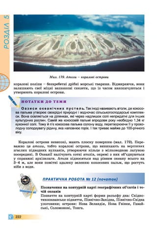 РОЗАІЛ5
Мал. 179. Атоли - коралові острови
коралові поліпи - безхребетні дрібні морські тварини. Відмираючи, вони
залишають свої міцні вапнякові скелети, що із часом накопичуються і
утворюють коралові острови.
Н О Т А Т К И Д О Т Е М И
О а з и с и о к е а н і ч н и х п у с т е л ь . Так іноді називають атоли, де кокосо­
ва пальма утворює своєрідні природні і водночас сільськогосподарські комплек­
си. Вона оселяється на ділянках, які через надлишок солі непридатні для інших
культурних рослин. Самій же кокосовій пальмі впродовж року необхідно 1,34 кг
кухонної солі. Тому й п’є кокосова пальма солону воду, перетворюючи її у прохо­
лодну солодкувату рідину, яка наповнює горіх. І так триває майже до 100-річного
віку.
Коралові острови невисокі, мають плоску поверхню (мал. 179). Пере­
важно це атоли, тобто коралові острови, що виникають на вершинах
згаслих підводних вулканів, утворюючи кільце з мілководною лагуною
посередині. В Океанії налічують сотні атолів, окремі з них об’єднуються
у справжні архіпелаги. Атоли підносяться над рівнем океану всього на
3-4 м, але вони помітні здалеку зеленню кокосових пальм, що ростуть
ніби з води.
ПРАКТИЧНА РОБОТА № 12 (почат ок)
Позначення на контурній карті географічних об’єктів і те­
чій океанів
Позначте на контурній карті форми рельєфу дна: Східно-
тихоокеанське підняття, Північно-Західна, Північно-Східна
улоговини; острови: Нова Зеландія, Нова Гвінея, Гавай-
ські, Соломонові, Тонга.
2 2 2
 
