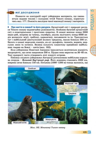 МОЇ _ДО CJ11Д_ЖEH HЯ
Позначте на контурній карті узбережжя материків, що омива­
ються водами теплих і холодних течій Тихого океану, користую­
чись мал. 177. Поясніть наслідки такої взаємодії океану і материків.
І Про життя в Океанії та його ресурси. Органічний світ і природні ресур­
си Тихого океану надзвичайно різноманітні. Особливо багатий органічний
світ в екваторіальних і тропічних широтах. В океані мешкає понад 2000
видів риб, зокрема це тунець, скумбрія, акули; налічують понад 6000 ви­
дів молюсків: мідії, гребінці, каракатиці, восьминоги та ін. Трапляється
тут і найбільший двостулковий молюск тридакна, масою близько 300 кг.
Багато в океані морських ссавців, як-от: дельфінів, тюленів, моржів, мор­
ських левів та котиків. Велика кількість планктону приваблює найбіль­
ших тварин на Землі - китів (мал. 182).
Біля узбережжя Північної Америки трапляється велетенська водорість
макроцистіс, що сягає завдовжки 200 м. Щодня вона виростає на 30-60 см.
Такі водорості часто утворюють цілі плавучі острови.
Поблизу східного узбережжя Австралії розташована найбільша корало­
ва споруда - Великий Бар’єрний риф. Його довжина становить 2300 км,
ширина сягає близько 150 км. Потужна (1000-1200 м) товща вапняків, що
Синій кит
Морський лев
Тридакна
Макроцистіс
Морський котик
Мал. 182. Мешканці Тихого океану
225
РОЗДІЛ5
 