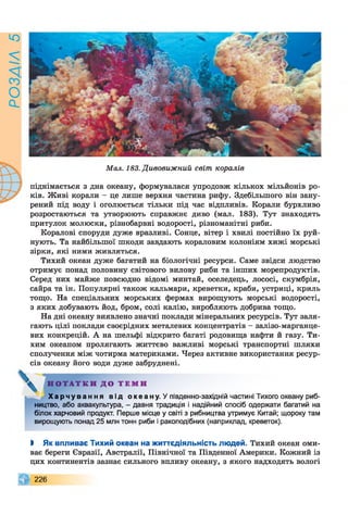 РОЗАІЛ5
Мал. 183. Дивовижний світ коралів
піднімається з дна океану, формувалася упродовж кількох мільйонів ро­
ків. Живі корали - це лише верхня частина рифу. Здебільшого він зану­
рений під воду і оголюється тільки під час відпливів. Корали бурхливо
розростаються та утворюють справжнє диво (мал. 183). Тут знаходять
притулок молюски, різнобарвні водорості, різноманітні риби.
Коралові споруди дуже вразливі. Сонце, вітер і хвилі постійно їх руй­
нують. Та найбільшої шкоди завдають кораловим колоніям хижі морські
зірки, які ними живляться.
Тихий океан дуже багатий на біологічні ресурси. Саме звідси людство
отримує понад половину світового вилову риби та інших морепродуктів.
Серед них майже повсюдно відомі минтай, оселедець, лососі, скумбрія,
сайра та ін. Популярні також кальмари, креветки, краби, устриці, криль
тощо. На спеціальних морських фермах вирощують морські водорості,
з яких добувають йод, бром, солі калію, виробляють добрива тощо.
На дні океану виявлено значні поклади мінеральних ресурсів. Тут заля­
гають цілі поклади своєрідних металевих концентратів —залізо-марганце-
вих конкрецій. А на шельфі відкрито багаті родовища нафти й газу. Ти­
хим океаном пролягають життєво важливі морські транспортні шляхи
сполучення між чотирма материками. Через активне використання ресур­
сів океану його води дуже забруднені.
Н О Т А Т К И Д О Т Е М И
Х а р ч у в а н н я від океану. У південно-західній частині Тихого океану риб­
ництво, або аквакультура, - давня традиція і надійний спосіб одержати багатий на
білок харчовий продукт. Перше місце у світі з рибництва утримує Китай; щороку там
вирощують понад 25 млн тонн риби і ракоподібних (наприклад, креветок).
І Як впливає Тихий океан на життєдіяльність людей. Тихий океан оми­
ває береги Євразії, Австралії, Північної та Південної Америки. Кожний із
цих континентів зазнає сильного впливу океану, з якого надходять вологі
226
 