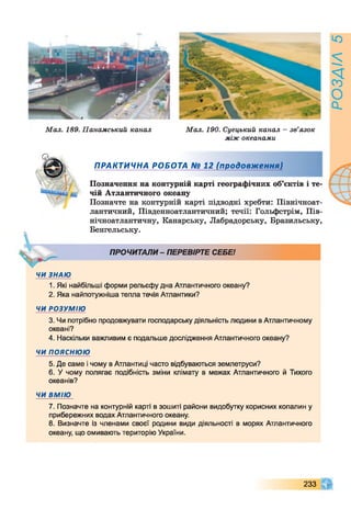 Мал. 189. Панамський канал Мал. 190. Суецький канал - зв’язок
між океанами
ПРАКТИЧНА РОБОТА № 12 (продовж ення)
Позначення на контурній карті географічних об’єктів і те-
'щ чій Атлантичного океану
Позначте на контурній карті підводні хребти: Північноат­
лантичний, Південноатлантичний; течії: Гольфстрім, Пів­
нічноатлантичну, Канарську, Лабрадорську, Бразильську,
Бенгельську.
ПРОЧИТАЛИ- ПЕРЕВІРТЕ СЕБЕ!
ЧИ ЗНАЮ
1. Які найбільші форми рельєфу дна Атлантичного океану?
2. Яка найпотужніша тепла течія Атлантики?
ЧИ РОЗУМ ІЮ
3. Чи потрібно продовжувати господарську діяльність людини в Атлантичному
океані?
4. Наскільки важливим є подальше дослідження Атлантичного океану?
ЧИ ПОЯСНЮЮ
5. Де саме і чому в Атлантиці часто відбуваються землетруси?
6. У чому полягає подібність зміни клімату в межах Атлантичного й Тихого
океанів?
ЧИ ВМІЮ
7. Позначте на контурній карті в зошиті райони видобутку корисних копалин у
прибережних водах Атлантичного океану.
8. Визначте із членами своєї родини види діяльності в морях Атлантичного
океану, що омивають територію України.
233
РОЗДІЛ5
 