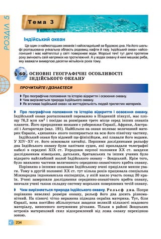 РОЗАІЛ5
Індійський океан
Це один з наймолодших океанів і найскладніший за будовою дна. На його шель­
фі розташована унікальна область родовищ нафти й газу. Індійський океан найсо-
лоніший і має найтепліші у світі поверхневі води. Морські течії тут двічі протягом
року змінюють свій напрямок на протилежний. А у водах океану й нині мешкає риба,
яку вважали вимерлою десятки мільйонів років тому.
І Про географічне положення та історію відкриття і освоєння океану.
І Чим вирізняється природа Індійського океану.
І Як впливає Індійський океан на життєдіяльність людей прилеглих материків.
І Про географічне положення та історію відкриття і освоєння океану.
Індійський океан розташований переважно в Південній півкулі, має пло­
щу 76,2 млн км2 і посідає за розмірами третє місце серед інших океанів
планети. Його природними межами є узбережжя Євразії, Африки, Австра­
лії і Антарктиди (мал. 191). Найбільше на океан впливає величезний мате­
рик Євразія, «дихання» якого поширюється на всю його північну частину.
Індійський океан був відомий ще фінікійцям, які плавали його водами.
У ХІУ-ХУ ст. його освоювали китайці. Першими дослідниками рельєфу
дна Індійського океану були капітани суден, які прокладали телеграфні
кабелі в середині XIX ст. Упродовж першої половини XX ст. завдяки
дослідженням німецьких, датських, британських та інших учених було
відкрито найглибший жолоб Індійського океану - Зондський. Крім того,
було виявлено частини величезного серединно-океанічного хребта океану.
Порівняно з іншими океанами Індійському вчені приділяли менше ува­
ги. Тому в другій половині XX ст. тут кілька років працювала спеціальна
Міжнародна індоокеанська експедиція, у якій взяло участь понад 20 кра­
їн. Учені завершили дослідження серединно-океанічного хребта океану,
вивчали учені також складну систему морських поверхневих течій океану.
І Чим вирізняється природа Індійського океану. Р е л ь є ф дна. Попри
порівняно невеликі розміри океану, рельєф його дна досить різнома­
нітний. На півночі чітко виражена підводна окраїна материка. Тут, біля
Євразії, вона постійно збільшується завдяки великій кількості осадового
матеріалу, винесеного потужними річками. Тільки в районі Зондських
островів материковий схил відокремлений від ложа океану перехідною
зоною.
ПРОЧИТАЙТЕ ІДІЗНАЄТЕСЯ
№ ОСНОВНІ ГЕОГРАФ ІЧ Н І ОСОБЛИВОСТІ
ІНДІЙСЬКОГО О К Е А Н У
234
 