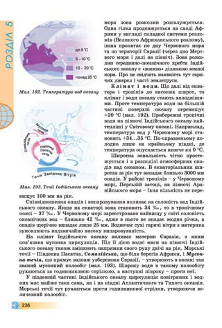 РОЗАІЛ5
моря зона розколин розгалужується.
Одна гілка продовжується на сході Аф­
рики у вигляді складної системи розло­
мів (Великого Африканського розлому),
інша пролягає по дну Червоного моря
та по території Євразії (через дно Мерт­
вого моря і далі на північ). Зона розко­
лин серединно-океанічного хребта Індій­
ського океану є «живою» ділянкою земної
кори. Про це свідчать наявність тут гаря­
чих джерел і часті землетруси.
К л і м а т і в о д и. Що далі від еква-
Мал. 192. Температура вод океану тора і тропіків до високих широт, то
клімат і води океану стають холодніши­
ми. Проте температура води на більшій
частині поверхні океану перевищує
+20 °С (мал. 192). Прибережні тропічні
води на півночі Індійського океану най-
тепліші у Світовому океані. Наприклад,
температура вод у Червоному морі ста­
новить +34...35 °С. По-справжньому хо­
лодно лише на крайньому півдні, де
температура опускається нижче як 0 °С.
Широтна зональність чітко просте­
жується і в розподілі атмосферних опа­
дів над океаном. В екваторіальних ши­
ротах за рік тут випадає близько 3000 мм
опадів. У районі тропіків - у Червоному
Мал. 193. Течії Індійського океану “ Т ’ ПеРській затоці, на півночі Ара­
війського моря - їхня кількість не пере­
вищує 100 мм на рік.
Співвідношення опадів і випаровування впливає на солоність вод Індій­
ського океану. Якщо на екваторі вона становить 34 %о, то в тропічному
поясі - 37 %о. У Червоному морі зареєстровано найвищу у світі солоність
океанічних вод - близько 42 %о, адже в нього не впадає жодна річка, а
опадів щорічно випадає лише 25 мм. Водночас сухі гарячі вітри з материка
зумовлюють надзвичайно високу випаровуваність.
На клімат Індійського океану впливає материк Євразія, з яким
пов’язана мусонна циркуляція. Під її дією водні маси на півночі Індій­
ського океану також змінюють напрямки свого руху двічі на рік. Морські
течії - Південна Пасатна, Сомалійська, що біля берегів Африки, і М усон­
на течія, що прямує вздовж узбережжя Євразії, - утворюють в океані так
званий мусонний колообіг (мал. 193). Півроку води в такому колообігу
рухаються за годинниковою стрілкою, а наступні півроку - проти неї.
У південній частині Індійського океану циркуляція повітряних і вод­
них мас майже така сама, як і на півдні Атлантичного та Тихого океанів.
Морські течії тут рухаються проти годинникової стрілки, утворюючи ве­
личезний колообіг.
236
 