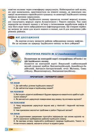 РОЗАІЛ5
помітно впливає через атмосферну циркуляцію. Найяскравіше цей вплив,
як уже зазначалося, простежується на півночі океану, де внаслідок вза­
ємодії величезного євразійського суходолу та акваторії Індійського океану
виникла мусонна циркуляція.
Саме на півночі Індійського океану пролягли головні морські шляхи,
які сполучають морські порти Атлантичного і Тихого океанів. Так само
передусім на півночі океану у зв’язку з інтенсивним видобутком нафти й
газу його води часто забруднюються нафтопродуктами. Це створює серйоз­
ну загрозу не лише для всього живого в океані, але й для населення узбе­
режних районів.
МОЇ Д ОСЛІ ДЖЕННЯ
V
За картою атласу визначте райони забруднення океану нафтою.
Як це впливає на природу Індійського океану та його узбереж?
ПРАКТИЧНА РОБОТА № 12 (продовження)
Позначення на контурній карті географічних об’єктів і те­
чій Індійського океану
Позначте на контурній карті: Зондський глибоководний
жолоб; підводні хребти: Західноіндійський, Аравійсько-Ін-
дійський, Австрало-Антарктичний; течії: Мусонну, Сома­
лійську, Мадагаскарську, Західноавстралійську.
ПРОЧИТАЛИ- ПЕРЕВІРТЕ СЕБЕ!
ЧИ ЗНАЮ
1. Де найглибші ділянки Індійського океану?
2. Де найтепліші води в Індійському океані?
ЧИ РОЗУМ ІЮ
3. Які існують відмінні особливості будови серединно-океанічного хребта Індій­
ського океану?
4. Як змінюється циркуляція поверхневих вод океану під впливом мусонів?
ЧИ п о я с н ю ю
5. Чому неоднакова циркуляція водних мас у північній і південній частинах
океану?
6. Чим зумовлено екологічні проблеми в районі Перської затоки?
ЧИ ВМІЮ
7. За додатковими джерелами підготуйте інформацію про вплив мусонів на
життя населення прибережних районів Індійського океану.
8. За картами атласу порівняйте особливості природи Індійського, Тихого та
Атлантичного океанів, визначте спільні та відмінні риси.
238
 