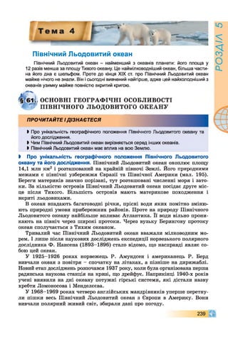 Північний Льодовитий океан
Північний Льодовитий океан - найменший з океанів планети: його площа у
12 разів менша за площу Тихого океану. Це наймілководніший океан, більша части­
на його дна є шельфом. Проте до кінця XIX ст. про Північний Льодовитий океан
майже нічого не знали. Він і сьогодні вивчений найгірше, адже цей найхолодніший з
океанів узимку майже повністю вкритий кригою.
►Про унікальність географічного положення _____________ ,
його дослідження.
І Чим Північний Льодовитий океан вирізняється серед інших океанів.
> Північний Льодовитий океан має вплив на всю Землю.
І Про унікальність географічного положення Північного Льодовитого
океану та його дослідження. Північний Льодовитий океан охоплює площу
14,1 млн км2 і розташований на крайній півночі Землі. Його природними
межами є північні узбережжя Євразії та Північної Америки (мал. 195).
Береги материків значно порізані, тут розташовані численні моря і зато­
ки. За кількістю островів Північний Льодовитий океан посідає друге міс­
це після Тихого. Більшість островів мають материкове походження і
вкриті льодовиками.
В океан впадають багатоводні річки, прісні води яких помітно зміню­
ють природні умови прибережних районів. Проте на природу Північного
Льодовитого океану найбільше впливає Атлантика. Її води вільно прони­
кають на північ через широкі протоки. Через вузьку Берингову протоку
океан сполучається з Тихим океаном.
Тривалий час Північний Льодовитий океан вважали мілководним мо­
рем. І лише після наукових досліджень експедиції норвезького полярного
дослідника Ф. Нансена (1893-1896) стало відомо, що насправді являє со­
бою цей океан.
У 1925-1926 роках норвежець Р. Амундсен і американець Р. Берд
вивчали океан з повітря - спочатку на літаках, а пізніше на дирижаблі.
Новий етап досліджень розпочався 1937 року, коли була організована перша
радянська наукова станція на кризі, що дрейфує. Наприкінці 1940-х років
учені виявили на дні океану потужні гірські системи, які дістали назву
хребти Ломоносова і Менделєєва.
У 1968-1969 роках четверо англійських мандрівників уперше перетну­
ли пішки весь Північний Льодовитий океан з Європи в Америку. Вони
вивчали полярний живий світ, збирали дані про погоду.
Н, ОСНОВНІ ГЕО ГРАФ ІЧ Н І ОСОБЛИВОСТІ
^ ПІВНІЧНОГО ЛЬОДОВИТОЇ-------------------- ---
ПРОЧИТАЙТЕ ІДІЗНАЄТЕСЯ
239 0
РОЗДІЛ5
 