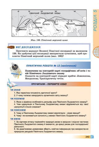 я » МОЇ ДОСЛІ ДЖЕННЯ
Простежте маршрут Великої Північної експедиції за малюнком
138. Як здобутки цієї експедиції використали сучасники, щоб про­
класти Північний морський шлях (мал. 198)?
ПРАКТИЧНА РОБОТА № 12 (закінчення)
Позначення на контурній карті географічних об’єктів і те­
чій Північного Льодовитого океану
Позначте на контурній карті підводні хребти: Ломоносова,
Менделєєва; Трансарктичну течію.
ПРОЧИТАЛИ - ПЕРЕВІРТЕ СЕБЕ!
ЧИ ЗНАЮ
1. Яка пересічна потужність арктичної криги?
2. У чому полягає своєрідність органічного світу океану?
ЧИ РОЗУМІЮ
3. Якою є відмінна особливість рельєфу дна Північного Льодовитого океану?
4. Чим циркуляція в Північному Льодовитому океані відрізняється від такої
циркуляції в інших океанах?
ЧИ п о я с н ю ю
5. Чому в Північному Льодовитому океані землетруси - рідке явище?
6. Чому і як коливається солоність у межах Північного Льодовитого океану?
ЧИ ВМІЮ
7. За картами атласу порівняйте природні умови в західних і східних частинах
Північного Льодовитого океану й визначте, де кращі умови для господарської
діяльності.
8. За додатковими джерелами зберіть новітню інформацію про використання
природних ресурсів Північного Льодовитого океану.
243
 