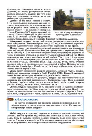 будівництва, транспорту земля є «плац­
дармом», на якому розгортається госпо­
дарська діяльність людини. До того ж це
база для сільського господарства та ви­
робництва продовольства.
Далеко не всі землі освоєні і можуть
бути освоєні. Адже приблизно третина су­
ходолу не придатна для освоєння, оскіль­
ки не родюча. Нині лише 1/3 земель на
нашій планеті - це сільськогосподарські
угіддя. Розорано 15 % площі поверхні су- Мал. 199. Кар’єр з видобутку
ходолу. Проте є території, де рілля стано- бурого вугілля в Німеччині
вить 60 % і більше. До них передусім на­
лежить Європа (зокрема, й територія України) та Північна Америка.
Мінеральні ресурси - це сукупність запасів корисних копалин мінераль­
ного походження. Використовують понад 200 видів мінеральної сировини.
Залежно від призначення мінеральні ресурси поділяють на три групи.
Перша група - це паливні ресурси, які використовують для отримання
теплової енергії. Це насамперед база для промислового виробництва. Май­
же до початку XIX ст. основним енергетичним ресурсом була деревина. Із
часом її замінило вугілля, а на зміну вугіллю прийшли нафта і газ. Цими
важливими ресурсами володіють не всі країни. Тому у світі існує певна
нестача їх, що часто призводить до енергетичних криз. Найбільші вугіль­
ні басейни у СІЛА, Німеччині (мал. 199), Польщі, Росії, Китаї. Основні
поклади нафти та природного газу зосереджені в районі Перської затоки
(Саудівська Аравія, Ірак, Кувейт та ін.) і в Америці (Венесуела, Мексика).
Значні запаси нафти в Росії.
Другу групу мінеральних ресурсів утворюють металеві (рудні) ресурси.
Найбільші запаси цих ресурсів у Росії, Україні, СІЛА, Бразилії, Австралії
тощо. Великі запаси руд містяться на дні Світового океану.
Третя група - неметалеві ( нерудні) ресурси, що використовуються як
сировина для хімічної промисловості, будівництва тощо. Вони поширені
в багатьох країнах світу, запаси окремих їхніх видів відомі, зокрема
у СНІА, Канаді, Україні, Росії, Німеччині та ін.
Лісові ресурси охоплюють ЗО % суходолу Землі і є одним з найбагат-
ших середовищ життя. Чітко простежується два лісові пояси Землі - по­
мірних та екваторіальних широт. За лісовими площами лідерами є Амери­
ка й Азія, а серед країн - Росія, Бразилія, Канада, СІЛА, Індонезія та ін.
= » МОЇ ДО СПІ Д_жЕн н я
За картою природних зон визначте регіони поширення лісів по­
мірного поясу, а також вологих екваторіальних лісів. Як людство
використовує лісові ресурси?
Водні ресурси зосереджені переважно в океанах, що мають значну со­
лоність. Запаси прісних вод становлять лише 0,6 % загального об’єму
води. Тому й відчутна нестача водних ресурсів. Води нині недостатньо
там, де її немає в природі, де її інтенсивно використовують або де вона
стала непридатною для використання внаслідок забруднення.
247
/Ч
 