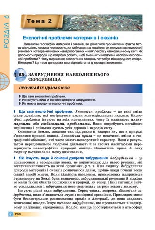 9УїХ/ЄОсІ
Екологічні проблеми материків і океанів
Вивчаючи географію материків і океанів, ви дізналися про численні факти того,
як діяльність людини призводить до забруднення довкілля, до порушення природної
рівноваги і створення нових - антропогенних - комплексів у навколишньому світі. Як
допомогти природі і що потрібно робити, щоб зменшити негативні наслідки екологіч­
ної проблеми? Чому вирішення екологічних завдань потребує міжнародного співро­
бітництва? Ця тема допоможе вам відповісти на ці складні запитання.
§?63і< ЗА Б Р УД Н Е Н Н Я НАВКОЛИШ НЬОГО
Т г СЕРЕДОВИЩ А
ПРОЧИТАИТЕ ід із н а є т е с я
І Що таке екологічні проблеми.
І Які існують види й основні джерела забруднення.
І Як можна вирішити екологічні проблеми.
І Що таке екологічні проблеми. Екологічні проблеми — це такі зміни
стану довкілля, які погіршують умови життєдіяльності людини. Еколо­
гічні проблеми існують на всіх континентах, тому їх називають плане­
тарними, або глобальними, проблемами. Вони потребують негайного
вирішення і спільних зусиль усіх держав і народів світу.
Освоюючи Землю, людство так підірвало її «здоров’я», що в природі
з’явилися кризові явища. Екологічна криза - це негативні зміни в гео­
графічній оболонці, які часто мають незворотний характер. Вони є резуль­
татом нераціональної людської діяльності й за своїми масштабами пере­
вершують катастрофічні природні явища. Екологічна криза й саму
людину поставила на межу виживання.
І Які існують види й основні джерела забруднення. Забруднення - це
привнесення в середовище нових, не характерних для нього речовин, які
негативно впливають на живі організми, у т. ч. й на людину. Забруднення
природи материків і океанів розпочалося давно, щойно люди почали вести
осілий спосіб життя. Коли кількість населення, промислових підприємств
і транспорту на Землі була незначною, забруднювальні речовини й відходи
не мали таких обсягів поширення в природі, як тепер. Нині ситуація знач­
но ускладнилася і забруднення несе смертельну загрозу всьому живому.
Існують різні види забруднення. Серед таких, зокрема, біологічне за­
бруднення, коли з’являються «чужі» шкідливі організми. Прикладом може
бути безконтрольне розмноження кролів в Австралії, де вони завдають
величезної шкоди. Існує теплове забруднення, що проявляється в надмір­
ному нагріванні середовища. Подібні явища спостерігаються в атмосфері
260
 