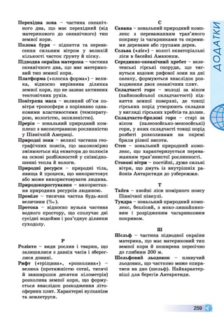 Перехідна зона - частина океаніч­
ного дна, що має перехідний (від
материкового до океанічного) тип
земної кори.
Пилова буря - підняття та перене­
сення сильним вітром у великій
кількості часток ґрунту й піску.
Підводна окраїна материка - частина
океанічного дна, що має материко­
вий тип земної кори.
Платформа («плоска форма») - вели­
ка, відносно вирівняна ділянка
земної кори, що не зазнає активних
тектонічних рухів.
Повітряна маса - великий об’єм по­
вітря тропосфери з порівняно одна­
ковими властивостями (температу­
рою, вологістю, запиленістю).
Прерія - зональний природний ком­
плекс з високотравною рослинністю
у Північній Америці.
Природні зони - великі частини гео­
графічних поясів, що закономірно
змінюються від екватора до полюсів
на основі розбіжностей у співвідно­
шенні тепла й вологи.
Природні ресурси - природні тіла,
явища й процеси, що використовує
або може використовувати людина.
Природокористування - використан­
ня природних ресурсів людиною.
Проміле - тисячна частка будь-якої
величини (%о).
Протока - відносно вузька частина
водного простору, що сполучає дві
сусідні водойми і роз’єднує ділянки
суходолу.
р
Релікти - види рослин і тварин, що
залишилися з давніх часів і зберег­
лися донині.
Рифт («тріщина», «розколина») -
велика (протяжністю сотні, тисячі
й завширшки десятки кілометрів)
розколина земної кори, що форму­
ється внаслідок розходження літо­
сферних плит. Характерні вулканізм
та землетруси.
С
Савана - зональний природний комп­
лекс з переважанням трав’яного
покриву із чагарниками та окреми­
ми деревами або групами дерев.
Сельва («ліс») - вологі екваторіальні
ліси в басейні Амазонки.
Серединно-океанічний хребет - веле­
тенські гірські споруди, що тяг­
нуться вздовж рифової зони на дні
океану, формуються внаслідок роз­
ходження двох океанічних плит.
Складчасті гори - молоді за віком
(кайнозойської складчастості) під­
няття земної поверхні, де товщі
гірських порід утворюють складки
у вигляді гірських хребтів та долин.
Складчасто-брилові гори - старі за
віком (палеозойсько-мезозойські)
гори, у яких складчасті товщі порід
розбиті розколинами на окремі
брили різної висоти.
Степ - зональний природний комп­
лекс, що характеризується перева­
жанням трав’янистої рослинності.
Стокові вітри - постійні, дуже сильні
вітри, що дмуть із внутрішніх ра­
йонів Антарктиди до узбережжя.
Т
Тайга —хвойні ліси помірного поясу
Північної півкулі.
Тундра - зональний природний комп­
лекс, безлісий, з мохо-лишайнико-
вим і розрідженим чагарниковим
покривом.
Ш
Шельф - частина підводної окраїни
материка, що має материковий тип
земної кори й поширена пересічно
до глибини 200 м.
Шельфовий льодовик - плавучий
льодовик, що частково може опира­
тися на дно (шельф). Найхарактер­
ніші для берегів Антарктиди.
259
 