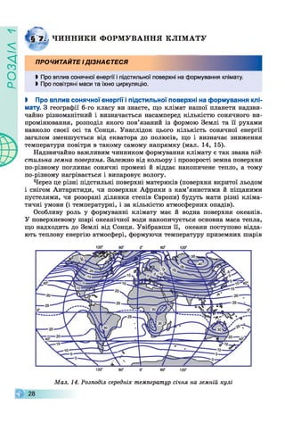 ZlVEOd
ЧИ Н Н И КИ Ф О Р М УВ А Н Н Я К Л ІМ А Т У
ПРОЧИТАЙТЕ ІДІЗНАЄТЕСЯ
І Про вплив сонячної енергії і підстильної поверхні на формування клімату.
І Про повітряні маси та їхню циркуляцію.
І Про вплив сонячної енергії і підстильної поверхні на формування клі­
мату. З географії 6-го класу ви знаєте, що клімат нашої планети надзви­
чайно різноманітний і визначається насамперед кількістю сонячного ви­
промінювання, розподіл якого пов’язаний із формою Землі та її рухами
навколо своєї осі та Сонця. Унаслідок цього кількість сонячної енергії
загалом зменшується від екватора до полюсів, що і визначає зниження
температури повітря в такому самому напрямку (мал. 14, 15).
Надзвичайно важливим чинником формування клімату є так звана під­
стильна земна поверхня. Залежно від кольору і прозорості земна поверхня
по-різному поглинає сонячні промені й віддає накопичене тепло, а тому
по-різному нагрівається і випаровує вологу.
Через це різні підстильні поверхні материків (поверхня вкритої льодом
і снігом Антарктиди, чи поверхня Африки з кам’янистими й піщаними
пустелями, чи розорані ділянки степів Європи) будуть мати різні кліма­
тичні умови (і температурні, і за кількістю атмосферних опадів).
Особливу роль у формуванні клімату має й водна поверхня океанів.
У поверхневому шарі океанічної води накопичується основна маса тепла,
що надходить до Землі від Сонця. Увібравши її, океани поступово відда­
ють теплову енергію атмосфері, формуючи температуру приземних шарів
120° 60° 0" 60° 120°
120“ 60° 0“ 60° 120°
Мал. 14. Розподіл середніх температур січня на земній кулі
 