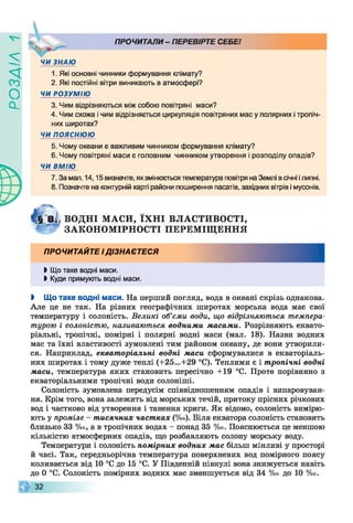 ZlVEOd
^ х ПРОЧИТАЛИ - ПЕРЕВІРТЕ СЕБЕ!
ЧИ ЗНАЮ
1. Які основні чинники формування клімату?
2. Які постійні вітри виникають в атмосфері?
ЧИ РОЗУМІЮ
3. Чим відрізняються між собою повітряні маси?
4. Чим схожа і чим відрізняється циркуляція повітряних мас у полярних і тропіч­
них широтах?
ЧИ ПОЯСНЮЮ
5. Чому океани є важливим чинником формування клімату?
6. Чому повітряні маси є головним чинником утворення і розподілу опадів?
ЧИ ВМІЮ
7. За мал. 14,15 визначте, якзмінюється температура повітря на Землі в січні ілипні.
8. Позначте на контурній карті райони поширення пасатів, західних вітрів і мусонів.
& Ч8І< ВОДНІ М А С И , ЇХ Н І ВЛАСТИВОСТІ,
* : « ЗАКО Н ОМ ІРН О СТІ ПЕРЕМ ІЩ ЕННЯ
ПРОЧИТАЙТЕ І ДІЗНАЄТЕСЯ
Ь Що таке водні маси.
І Куди прямують водні маси.
І Що таке водні маси. На перший погляд, вода в океані скрізь однакова.
Але це не так. На різних географічних широтах морська вода має свої
температуру і солоність. Великі об’єми води, що відрізняються темпера­
турою і солоністю, називаються водними масами. Розрізняють еквато­
ріальні, тропічні, помірні і полярні водні маси (мал. 18). Назви водних
мас та їхні властивості зумовлені тим районом океану, де вони утворили­
ся. Наприклад, екваторіальні водні маси сформувалися в екваторіаль­
них широтах і тому дуже теплі (+25...+29 °С). Теплими є і тропічні водні
маси, температура яких становить пересічно +19 °С. Проте порівняно з
екваторіальними тропічні води солоніші.
Солоність зумовлена передусім співвідношенням опадів і випаровуван­
ня. Крім того, вона залежить від морських течій, притоку прісних річкових
вод і частково від утворення і танення криги. Як відомо, солоність вимірю­
ють у проміле - тисячних частках (% о ). Біля екватора солоність становить
близько 33 %о, а в тропічних водах - понад 35 %о. Пояснюється це меншою
кількістю атмосферних опадів, що розбавляють солону морську воду.
Температури і солоність помірних водних мас більш мінливі у просторі
й часі. Так, середньорічна температура поверхневих вод помірного поясу
коливається від 10 °С до 15 °С. У Південній півкулі вона знижується навіть
до 0 °С. Солоність помірних водних мас зменшується від 34 % о до 10 % о .
32
 