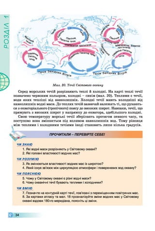 ZlVEOd
^джпасатна Екватор
оротитеч/я
Течія ЗахідНи
в ‘*Рів
Течія Західних В ітр '^
Мал. 20. Течії Світового океану
Серед морських течій розрізняють теплі й холодні. На карті теплі течії
позначено червоним кольором, холодні - синім (мал. 20). Теплими є течії,
води яких тепліші від навколишніх. Холодні течії мають холодніші від
навколишніх водні маси. До теплих течій зазвичай належать ті, що рухають­
ся з екваторіального (тропічного) поясу до високих широт. Навпаки, течії, що
прямують з високих широт у напрямку до екватора, здебільшого холодні.
Свою температуру морські течії зберігають протягом певного часу, та
поступово вона змінюється під впливом навколишніх вод. Тому різниця
між теплими і холодними течіями іноді становить лише кілька градусів.
V ПРОЧИТАЛИ - ПЕРЕВІРТЕ СЕБЕ!
ЧИ ЗНАЮ
1. Які водні маси розрізняють у Світовому океані?
2. Які головні властивості водних мас?
ЧИ РОЗУМІЮ
3. Як змінюються властивості водних мас із широтою?
4. Який існує зв’язок між циркуляцією атмосфери і поверхневих вод океану?
ЧИ ПОЯСНЮЮ
5. Чому у Світовому океані є різні водні маси?
6. Чому океанічні течії бувають теплими і холодними?
ЧИ ВМІЮ
7. Позначте на контурній карті течії, пов’язані з переміщенням повітряних мас.
8. За картами атласу та мал. 18 проаналізуйте зміни водних мас у Світовому
океані вздовж 180-го меридіана, поясніть ці зміни.
34
 