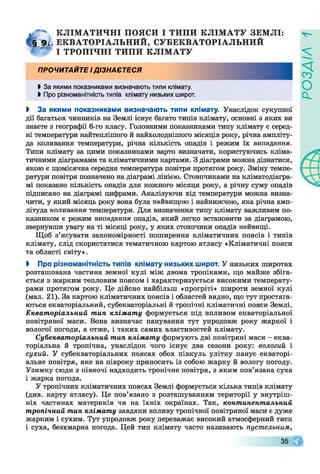 К Л ІМ А Т И Ч Н І ПОЯСИ І ТИ П И К Л ІМ А Т У ЗЕМ ЛІ:
^ 9 ^ Е К ВА ТО Р ІАЛ Ь Н И Й , С УБ ЕК В АТО РІАЛ Ь Н И Й
ТРО П ІЧ Н І ТИ ПИ К Л ІМ А Т УУ * 7
ПРОЧИТАИТЕ ід із н а є т е с я
І За якими показниками визначають типи клімату.
І Про різноманітність типів клімату низьких широт.
І За якими показниками визначають типи клімату. Унаслідок сукупної
дії багатьох чинників на Землі існує багато типів клімату, основні з яких ви
знаєте з географії 6-го класу. Головними показниками типу клімату є серед­
ні температури найтеплішого й найхолоднішого місяців року, річна ампліту­
да коливання температури, річна кількість опадів і режим їх випадання.
Типи клімату за цими показниками варто визначати, користуючись кліма­
тичними діаграмами та кліматичними картами. З діаграми можна дізнатися,
якою є щомісячна середня температура повітря протягом року. Зміну темпе­
ратури повітря позначено на діаграмі лінією. Стовпчиками на кліматодіагра-
мі показано кількість опадів для кожного місяця року, а річну суму опадів
підписано на діаграмі цифрами. Аналізуючи хід температури можна визна­
чити, у який місяць року вона була найвищою і найнижчою, яка річна амп­
літуда коливання температури. Для визначення типу клімату важливим по­
казником є режим випадання опадів, який легко встановити за діаграмою,
звернувши увагу на ті місяці року, у яких стовпчики опадів найвищі.
Щоб з’ясувати закономірності поширення кліматичних поясів і типів
клімату, слід скористатися тематичною картою атласу «Кліматичні пояси
та області світу».
І Про різноманітність типів клімату низьких широт. У низьких широтах
розташована частина земної кулі між двома тропіками, що майже збіга­
ється з жарким тепловим поясом і характеризується високими температу­
рами протягом року. Це дійсно найбільш «прогріті» широти земної кулі
(мал. 21). За картою кліматичних поясів і областей видно, що тут простяга­
ються екваторіальний, субекваторіальні й тропічні кліматичні пояси Землі.
Екваторіальний тип клімату формується під впливом екваторіальної
повітряної маси. Вона визначає панування тут упродовж року жаркої і
вологої погоди, а отже, і таких самих властивостей клімату.
Субекваторіальний тип клімату формують дві повітряні маси - еква­
торіальна й тропічна, унаслідок чого існує два сезони року: вологий і
сухий. У субекваторіальних поясах обох півкуль улітку панує екваторі­
альне повітря, яке на півроку приносить із собою жарку й вологу погоду.
Узимку сюди з півночі надходить тропічне повітря, з яким пов’язана суха
і жарка погода.
У тропічних кліматичних поясах Землі формується кілька типів клімату
(див. карту атласу). Це пов’язано з розташуванням території у внутріш­
ніх частинах материків чи на їхніх окраїнах. Так, континентальний
тропічний тип клімату завдяки впливу тропічної повітряної маси є дуже
жарким і сухим. Тут упродовж року переважає високий атмосферний тиск
і суха, безхмарна погода. Цей тип клімату часто називають пустельним,
V-
35
РОЗДІЛ
 