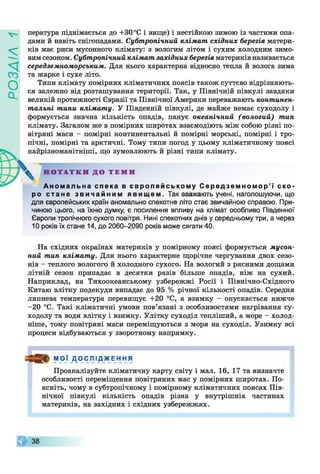 ZlVEOd
пература піднімається до +30 °С і вище) і нестійкою зимою із частими опа­
дами й навіть снігопадами. Субтропічний клімат східних берегів матери­
ків має риси мусонного клімату: з вологим літом і сухим холодним зимо­
вим сезоном. Субтропічний клімат західних берегів материків називається
середземноморським. Для нього характерна відносно тепла й волога зима
та жарке і сухе літо.
Типи клімату помірних кліматичних поясів також суттєво відрізняють­
ся залежно від розташування території. Так, у Північній півкулі завдяки
великій протяжності Євразії та Північної Америки переважають континен­
тальні типи клімату. У Південній півкулі, де майже немає суходолу і
формується значна кількість опадів, панує океанічний (вологий) тип
клімату. Загалом же в помірних широтах взаємодіють між собою різні по­
вітряні маси - помірні континентальні й помірні морські, помірні і тро­
пічні, помірні та арктичні. Тому типи погод у цьому кліматичному поясі
“[різноманітніші, що зумовлюють й різні типи клімату.
Аномальна спека в європейському Середземномор’ї ско­
ро стане звичайним явищем. Так вважають учені, наголошуючи, що
для європейських країн аномально спекотне літо стає звичайною справою. При­
чиною цього, на їхню думку, є посилення впливу на клімат особливо Південної
Європи тропічного сухого повітря. Нині спекотних днів у середньому три, а через
10 років їх стане 14, до 2060-2090 років може сягати 40.
На східних окраїнах материків у помірному поясі формується мусон­
ний тип клімату. Для нього характерне щорічне чергування двох сезо­
нів - теплого вологого й холодного сухого. На вологий з рясними дощами
літній сезон припадає в десятки разів більше опадів, ніж на сухий.
Наприклад, на Тихоокеанському узбережжі Росії і Північно-Східного
Китаю влітку подекуди випадає до 95 % річної кількості опадів. Середня
липнева температура перевищує +20 °С, а взимку - опускається нижче
-2 0 °С. Такі кліматичні умови пов’язані з особливостями нагрівання су­
ходолу та води влітку і взимку. Улітку суходіл тепліший, а море - холод­
ніше, тому повітряні маси переміщуються з моря на суходіл. Узимку всі
процеси відбуваються у зворотному напрямку.
М О Ї Д О С Л І_Д_ЖЕ Н Н Я
Проаналізуйте кліматичну карту світу і мал. 16, 17 та визначте
особливості переміщення повітряних мас у помірних широтах. По­
ясніть, чому в субтропічному і помірному кліматичних поясах Пів­
нічної півкулі кількість опадів різна у внутрішніх частинах
материків, на західних і східних узбережжях.
Н О Т А Т К И Д О Т Е М И
 