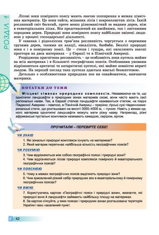 ZlVEOd
Лісові зони помірного поясу мають значне поширення в межах північ­
них материків. Це зони тайги, мішаних лісів і широколистих лісів. їхній
рослинний світ багатий, проте менш різноманітний за видами дерев, ніж
в екваторіальних лісах. Він представлений як хвойними, так і листяними
породами дерев. Природні зони помірного поясу найбільше змінені люди­
ною у процесі господарської діяльності.
У саванах і рідколіссях трав’яна рослинність чергується з окремими
групами дерев, такими як акації, евкаліпти, баобаби. Безлісі природні
зони є і в помірному поясі. Це - степи і тундра, які охоплюють значні
простори на двох материках - у Євразії та в Північній Америці.
Розріджена пригнічена рослинність - це особливість зони пустель майже
на всіх материках і в більшості географічних поясів. Особливими умовами
відрізняються арктичні та антарктичні пустелі, які майже повністю вкриті
льодом. На перший погляд така пустеля здається взагалі безжиттєвою.
Детально з особливостями природних зон ви ознайомитеся, вивчаючи
материки.
^ Н О Т А Т К И Д О Т Е М И
М і с ц е в і « і м е н а » п р и р о д н и х к о м п л е к с і в . Незважаючи на те, що
однотипні ландшафти в природних зонах материків схожі, вони часто мають свої
регіональні назви. Так, в Євразії степові ландшафти називаються степом, на півдні
Південної Америки - пампою, в Північній Америці - прерією; гірські сухі південноаме­
риканські степи, що розташовані на висоті 3000-4000 м, - пуною. Навіть у межах од­
ного материка однотипні ландшафти можуть мати різну назву. Наприклад, різні
африканські пустельні комплекси називають хамадою, серіром, ергом.
ПРОЧИТАЛИ - ПЕРЕВІРТЕ СЕБЕ!
ЧИ ЗНАЮ
1. Які зональні природні комплекси існують на материках?
2. Який материк перетинає найбільша кількість географічних поясів?
ЧИ РОЗУМІЮ
3. Чим відрізняються між собою географічні пояси і природні зони?
4. Чим відрізняються лісові природні комплекси помірного й екваторіального
географічних поясів?
ЧИ ПОЯСНЮЮ
5. Чому в межах географічних поясів виділяють природні зони?
6. Чим зумовлений різний набір природних зон в екваторіальному й помірному
географічних поясах?
ЧИ ВМІЮ
7. Користуючись картою «Географічні пояси і природні зони», визначте, які
природні зони й ландшафти займають найбільшу площу на материках.
8. За картою з'ясуйте, у яких поясах і природних зонах розташована територія
України і ваш населений пункт.
42
ч
 