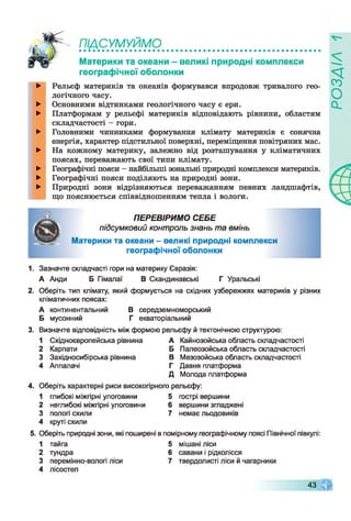 ПІДСУМУЙМО
►
►
►
►
►
►
►
с о
о
Материки та океани - великі природні комплекси
географічної оболонки ^
Рельєф материків та океанів формувався впродовж тривалого гео
логічного часу.
Основними відтинками геологічного часу є ери.
Платформам у рельєфі материків відповідають рівнини, областям
складчастості - гори.
Головними чинниками формування клімату материків є сонячна
енергія, характер підстильної поверхні, переміщення повітряних мас.
На кожному материку, залежно від розташування у кліматичних
поясах, переважають свої типи клімату.
Географічні пояси - найбільші зональні природні комплекси материків.
Географічні пояси поділяють на природні зони.
Природні зони відрізняються переважанням певних ландшафтів,
що пояснюється співвідношенням тепла і вологи.
ПЕРЕВІРИМО СЕБЕ
підсумковий контроль знань та вмінь
Материки та океани - великі природні комплекси
географічної оболонки
1. Зазначте складчасті гори на материку Євразія:
А Анди Б Гімалаї В Скандинавські Г Уральські
2. Оберіть тип клімату, який формується на східних узбережжях материків у різних
кліматичних поясах:
А континентальний В середземноморський
Б мусонний Г екваторіальний
3. Визначте відповідність між формою рельєфу й тектонічною структурою:
1 Східноєвропейська рівнина А Кайнозойська область складчастості
2 Карпати Б Палеозойська область складчастості
3 Західносибірська рівнина В Мезозойська область складчастості
4 Аппалачі Г Давня платформа
Д Молода платформа
4. Оберіть характерні риси високогірного рельєфу:
1 глибокі міжгірні улоговини 5 гострі вершини
2 неглибокі міжгірні улоговини 6 вершини згладжені
3 пологі схили 7 немає льодовиків
4 круті схили
5. Оберіть природні зони, які поширені в помірному географічному поясі Північної півкулі:
1 тайга 5 мішані ліси
2 тундра 6 савани і рідколісся
3 перемінно-вологі ліси 7 твердолисті ліси й чагарники
4 лісостеп
43
 
