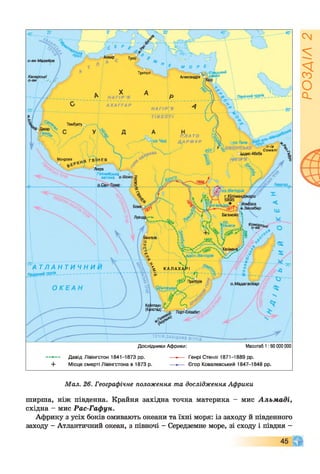 Триполі фцький
іналАлександрія
Північний тропік
А Х А Г Г А Р
ТомбуктуQ
П Л А Т О
Д А Р Ф У Р
Монровія
мера л
Гвінейська
затока <
Екватор,
і]Ньяса
вд с п .Вікторія
А Т Л А Н Т И Ч Н И
Південний тропік-------------------------
 КАЛАХАРІ
Преторія
о.Мадагаскар
Кейптаун
(Капстад)
ТЕЧІЯ (ЗАХІДНИХ
— *— Давід Лівінгстон 1841-1873 рр. ....•-■■■■ Генрі Стенлі 1871-1889 рр.
+ Місце смерті Лівінгстона в 1873 р. — *— Єгор Ковалевський 1847-1848 рр.
Масштаб 1 :60 000 000Дослідники Африки:
Мал. 26. Географічне положення та дослідження Африки
ширша, ніж південна. Крайня західна точка материка - мис Альмаді,
східна - мис Рас-Гафун.
Африку з усіх боків омивають океани та їхні моря: із заходу й південного
заходу - Атлантичний океан, з півночі - Середземне море, зі сходу і півдня -
РОЗДІЛ2
 