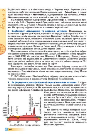Індійський океан, а з північного сходу - Червоне море. Берегова лінія
материка слабо розчленована. Єдина велика затока - Гвінейська; є тільки
один великий острів - Мадагаскар, відокремлений від материка Мозам-
— біцькою протокою, та один великий півострів - Сомалі.
ка. На природу Африки істотно впливають морські течії.
І Особливості дослідження та освоєння материка. Незважаючи на
близькість Африки до Європи, європейські народи ще наприкінці XVI ст.
не мали достатніх уявлень про материк. Важкодоступність берегів, відсут­
ність затишних бухт, небезпечні порожисті річки, величезні пустелі й не­
прохідні заболочені ліси перешкоджали проникненню в глиб континенту.
Перші уявлення про обриси Африки європейці дістали 1498 року завдяки
плаванню португальця Васко да Гами, який обігнув материк з півдня і,
перетнувши Індійський океан, досяг берегів Індії.
Успішно здолати всі перешкоди й проникнути у внутрішні райони Афри­
ки вдалося англійському дослідникові Давіду Лівінгстону. Понад тридцять
років (1841-1873) він досліджував Південну й Центральну Африку, пере­
тнув материк від Індійського до Атлантичного океану. Лівінгстон уперше
дослідив раніше невідомі річки та озера внутрішніх районів материка. Усі
свої маршрути він досить точно наніс на карту.
Розширив і поглибив знання про Центральну Африку також англій­
ський дослідник Генрі Стенлі, який очолював велику англо-американську
експедицію. Вона обстежила кілька великих озер континенту, річку Конго
та верхів’я Нілу.
У 1847-1848 роках Північно-Східну Африку досліджував наш співвіт­
чизник, мандрівник і дипломат Єгор Петрович Ковалевський.
І Як формувався рельєф Африки і корисні копалини материка. В Афри­
ці переважають рівнини. Великі гірські масиви охоплюють лише п’яту
частину території материка. Це зумовлено тим, що в основі материка заля­
гає давня Африкано-Аравійська платформа. Визначено, що потужність
Від Європи Африку відокремлює Середземне море і Гібралтарська про-
с о тока, а від Азії - Червоне море і Суецький канал, найвужча частина якого
становить 120 м, а також Аденська затока і Баб-ель-Мандебська прото-
50(
30(
20(
10(
її осадового чохла в окремих місцях ста­
новить 7000 метрів. Складчасті споруди,
що колись були на її місці, під впливом
зовнішніх сил зруйнувалися, утворив­
ши високі рівнини. Вони простягаються
на сотні кілометрів. Таким є нагір’я Ті-
бесті.
10° 20° 30° 40°
Мал. 27. Профіль рельєфу материка
На півночі та заході материка плат­
форма частіше зазнавала опускань,
утворюючи величезні западини. Вони
часто затоплювалися морем. Нині тут
переважають висоти до 1000 м, і тому
всю цю частину материка називають
Низькою Африкою.
 