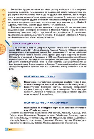 ZVlVSOd
Геологічна будова визначає не лише рельєф материка, а й поширення
корисних копалин. Переважання на континенті давніх магматичних по­
рід спричинило багатство його надр на руди різних металів. Вони утвори­
лися в товщах застиглої лави в розколинах давнього фундаменту платфор­
ми. Запаси окремих рудних корисних копалин на материку мають світове
значення, наприклад залізних, алюмінієвих, марганцевих руд у Західній
Африці, уранових, мідних руд і золота - у Південній.
Родовища нерудних корисних копалин утворилися під час накопичення
осадових порід і поширені переважно в Низькій Африці. Так, на півночі
континенту виявлено нафту, природний газ, фосфорити. В улоговинах
трапляються родовища кам’яного вугілля. У Західній і Південній Африці
знайдено всесвітньо відомі поклади алмазів.
З н а м е н и т і а л м а з и Африки. Кулінан -найбільший зі знайдених алмазів
ласою 3106 каратів (621 г). Був знайдений у Південній Африці в 1905 році й названий
ім'ям президента алмазодобувної компанії. Його розкололи на 105 частин. Найбільший
уламок (Кулінан-І) названо «Велика Зірка Африки» (або «Зірка Африки»), він важить
530 каратів, огранований в Амстердамі в 1908 році. Прикрашає скіпетр англійського
короля Едуарда VII, що зберігається в скарбниці лондонського Тауера. Кулінан-VI
(64 карати) знаходиться також в Тауері - у короні королеви Марії (закріплений так, що
його можна витягати й носити окремо як брошку). У королівській короні Англії також
знаходиться Кулінан-ІІ. Загальна маса всіх отриманих з алмазу діамантів - 1064 ка­
рати.
- Користуючись фізичною картою, визначте географічну
Позначте на контурній карті миси: Рас-Енгела, Агульяс, Альмаді, Рас-
Гафун; моря: Середземне, Червоне; затоки: Гвінейську, Аденську; прото­
ки: Мозамбіцьку, Гібралтарську, Баб-ель-Мандебську; острів Мадагаскар;
півострів Сомалі; гори: Атлас, Драконові, Капські; вулкан Кіліманджа­
ро; нагір’я: Ефіопське, Тібесті; Східноафриканське плоскогір’я.
Н О Т А Т К И Д О Т Е М И
ПРАКТИЧНА РОБОТА № 2
Визначення географічних координат крайніх точок і про­
тяжності материка з півночі на південь та із заходу на схід
широту і довготу крайніх точок материка. Обчисліть про­
тяжність Африки в градусах і кілометрах уздовж обраних
вами паралелі й меридіана.
ПРАКТИЧНА РОБОТА № 3 (початок)
ШПозначення на контурній карті назв основних географіч'
них об’єктів материка
 