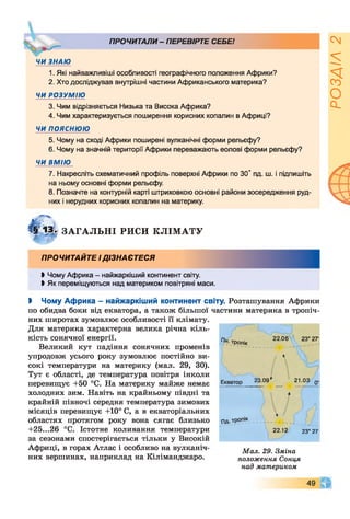 ж
ПРОЧИТАЛИ - ПЕРЕВІРТЕ СЕБЕ!
ЧИ ЗНАЮ
1. Які найважливіші особливості географічного положення Африки?
2. Хто досліджував внутрішні частини Африканського материка?
ЧИ РОЗУМІЮ
3. Чим відрізняється Низька та Висока Африка?
4. Чим характеризується поширення корисних копалин в Африці?
ЧИ ПОЯСНЮЮ
5. Чому на сході Африки поширені вулканічні форми рельєфу?
6. Чому на значній території Африки переважають еолові форми рельєфу?
ЧИ ВМІЮ
7. Накресліть схематичний профіль поверхні Африки по 30° пд. ш. і підпишіть
на ньому основні форми рельєфу.
8. Позначте на контурній карті штриховкою основні райони зосередження руд­
них і нерудних корисних копалин на материку.
Щ Зт ЗА ГА Л Ь Н І РИСИ К Л ІМ А Т У
тропік
Щг
ПРОЧИТАЙТЕ І ДІЗНАЄТЕСЯ
Ь Чому Африка - найжаркіший континент світу.
Ь Як переміщуються над материком повітряні маси.
І Чому Африка - найжаркіший континент світу. Розташування Африки
по обидва боки від екватора, а також більшої частини материка в тропіч­
них широтах зумовлює особливості її клімату.
Для материка характерна велика річна кіль­
кість сонячної енергії. /7Н
Великий кут падіння сонячних променів
упродовж усього року зумовлює постійно ви­
сокі температури на материку (мал. 29, ЗО).
Тут є області, де температура повітря інколи
перевищує +50 °С. На материку майже немає Екватор 23 09
холодних зим. Навіть на крайньому півдні та
крайній півночі середня температура зимових
місяців перевищує +10° С, а в екваторіальних
областях протягом року вона сягає близько пд.тропік
+25...26 °С. Істотне коливання температури 22.12
за сезонами спостерігається тільки у Високій
Африці, в горах Атлас і особливо на вулканіч
них вершинах, наприклад на Кіліманджаро.
22.06 23° 27'
7 Г
,
21.03
А
23° 27‘
Мал. 29. Зміна
положення Сонця
над материком
49 ч г
РОЗДІЛ2
 