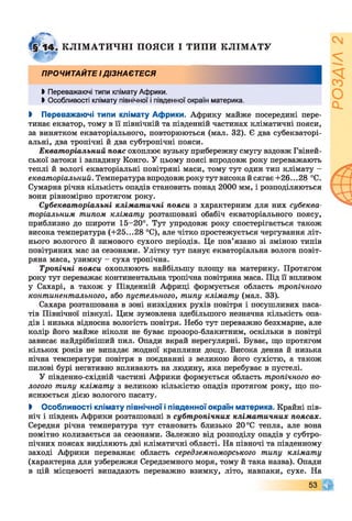 КЛІМ АТИЧНІ ПОЯСИ І ТИПИ КЛ ІМ АТУ
ПРОЧИТАЙТЕ І ДІЗНАЄТЕСЯ
Ь Переважаючі типи клімату Африки.
І Особливості клімату північної і південної окраїн материка.
І Переважаючі типи клімату Африки. Африку майже посередині пере­
тинає екватор, тому в її північній та південній частинах кліматичні пояси,
за винятком екваторіального, повторюються (мал. 32). Є два субекваторі­
альні, два тропічні й два субтропічні пояси.
Екваторіальний пояс охоплює вузьку прибережну смугу вздовж Гвіней­
ської затоки і западину Конго. У цьому поясі впродовж року переважають
теплі й вологі екваторіальні повітряні маси, тому тут один тип клімату -
екваторіальний. Температура впродовж року тут високай сягає +26.. .28 °С.
Сумарна річна кількість опадів становить понад 2000 мм, і розподіляються
вони рівномірно протягом року.
Субекваторіальні кліматичні пояси з характерним для них субеква­
торіальним типом клімату розташовані обабіч екваторіального поясу,
приблизно до широти 15-20°. Тут упродовж року спостерігається також
висока температура (+25...28 °С), але чітко простежується чергування літ­
нього вологого й зимового сухого періодів. Це пов’язано зі зміною типів
повітряних мас за сезонами. Улітку тут панує екваторіальна волога повіт­
ряна маса, узимку - суха тропічна.
Тропічні пояси охоплюють найбільшу площу на материку. Протягом
року тут переважає континентальна тропічна повітряна маса. Під її впливом
у Сахарі, а також у Південній Африці формується область тропічного
континентального, або пустельного, типу клімату (мал. 33).
Сахара розташована в зоні низхідних рухів повітря і посушливих паса­
тів Північної півкулі. Цим зумовлена здебільшого незначна кількість опа­
дів і низька відносна вологість повітря. Небо тут переважно безхмарне, але
колір його майже ніколи не буває прозоро-блакитним, оскільки в повітрі
зависає найдрібніший пил. Опади вкрай нерегулярні. Буває, що протягом
кількох років не випадає жодної краплини дощу. Висока денна й низька
нічна температури повітря в поєднанні з великою його сухістю, а також
пилові бурі негативно впливають на людину, яка перебуває в пустелі.
У південно-східній частині Африки формується область тропічного во­
логого типу клімату з великою кількістю опадів протягом року, що по­
яснюється дією вологого пасату.
І Особливості клімату північної іпівденної окраїн материка. Крайні пів­
ніч і південь Африки розташовані в субтропічних кліматичних поясах.
Середня річна температура тут становить близько 20 °С тепла, але вона
помітно коливається за сезонами. Залежно від розподілу опадів у субтро­
пічних поясах виділяють дві кліматичні області. На півночі та південному
заході Африки переважає область середземноморського типу клімату
(характерна для узбережжя Середземного моря, тому й така назва). Опади
в цій місцевості випадають переважно взимку, літо, навпаки, сухе. На
53
/Ч
 