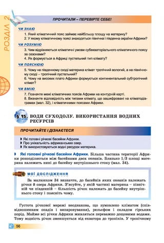 ПРОЧИТАЛИ - ПЕРЕВІРТЕ СЕБЕ!
ЧИ ЗНАЮ
1. Який кліматичний пояс займає найбільшу площу на материку?
2. У якому кліматичному поясі знаходяться північна і південна окраїни Африки?
ЧИ РОЗУМІЮ
3. Чим відрізняються кліматичні умови субекваторіального кліматичного поясу
за сезонами?
4. Як формується в Африці пустельний тип клімату?
ЧИ ПОЯСНЮЮ
5. Чому на південному сході материка клімат тропічний вологий, а на північно­
му сході - тропічний пустельний?
6. Чому на високих плато Африки формується континентальний субтропічний
клімат?
ЧИ ВМІЮ
7. Позначте межі кліматичних поясів Африки на контурній карті.
8. Визначте відповідність між типами клімату, що зашифровані на кліматодіа-
грамах (мал. 32), і кліматичними поясами Африки.
ВОДИ СУХОДОЛУ. ВИКОРИСТАННЯ в о д н и х
РЕСУРСІВ
ПРОЧИТАЙТЕ І ДІЗНАЄТЕСЯ
І Які головні річкові басейни Африки.
І Про унікальність африканських озер.
І Як використовуються водні ресурси материка.
І Які головні річкові басейни Африки. Більша частина території Афри­
ки розподіляється між басейнами двох океанів. Близько 1/3 площі мате­
рика належить нині до басейну внутрішнього стоку (мал. 34).
М О Ї Д О іСЛ ІД_жЕ Н НЯ
За малюнком 34 визначте, до басейнів яких океанів належать
річки й озера Африки. З’ясуйте, у якій частині материка - північ­
ній чи південній - більшість річок належать до басейну внутріш­
нього стоку і поясніть чому.
Густота річкової мережі неоднакова, що зумовлено кліматом (спів­
відношенням опадів і випаровування), рельєфом і складом гірських
порід. Майже всі річки Африки живляться переважно дощовими водами.
Тому водність річок зменшується від екватора до тропіків. У тропічному
цг
V
 