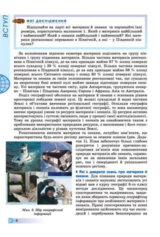 ВСТУП
МО] ДО ІС.ЛІ ДЖ Е н я
Відшукайте на карті всі материки й океани та порівняйте їхні
розміри, користуючись малюнком 1. Який з материків найбільший
і найменший? Який з океанів найбільший і найменший? Які мате­
рики розташовані переважно в Північній, а які - у Південній пів­
кулях?
За положенням відносно екватора материки поділяють на групу пів­
нічних і групу південних материків. Більша частина материків розташо­
вана в Північній півкулі, де на них припадає майже 67 % площі поверхні
всього суходолу і 39 % площі поверхні півкулі. Більша частина океанів
розташована в Південній півкулі, де на них припадає майже 68 % площі
поверхні всього Світового океану і понад 80 % площі поверхні півкулі.
Материки та океани за своїм положенням розташовані так, що суходолу
на зворотному боці земної кулі майже завжди відповідає поверхня океа­
ну. Усі материки чи частини світу, крім Антарктиди, групуються попар­
но - Північна і Південна Америка; Європа і Африка; Азія та Австралія.
Поділ географічної оболонки на материки й океани є основним рівнем
просторової побудови земної кулі. Ці великі суходільні й водні частини
Землі є об’єктами вивчення регіональної географії. Оскільки географія
материків і океанів належить до фізичної географії, то вона насамперед
вивчає природні умови та ресурси материків і океанів. Ці ресурси активно
використовують і суттєво змінюють люди у процесі своєї життєдіяльності.
Тому на уроках географії материків і океанів ви ознайомитеся також з
проблемами використання природних ресурсів, з населенням і його госпо­
дарською діяльністю у різних куточках Землі.
Розпочинаючи вивчати материки та океани, потрібно пам’ятати, що
характеристика будь-якого регіону дається за певним планом (див. Дода­
ток 1). План забезпечує більш глибоке
розкриття і розуміння причинно-на-
слідкових зв’язків між компонентами
природи материків або океанів, спрямо­
вує як на виявлення їхніх загальних
рис, так і своєрідності й унікальності
кожного регіону.
І Які є джерела знань про материки й
океани. Для пізнання природи матери­
ків і океанів науковці застосовують усі
відомі вам з курсу географії 6-го класу
методи дослідження. Це насамперед
спостереження та вимірювання, завдя­
ки яким збирають первинну географічну
інформацію про особливості материків і
океанів. Прямі спостереження та певні
вимірювання здійснюють під час експе­
дицій і перебування безпосередньо на
Мал. 2. Збір географічної
інформації
© 8
 